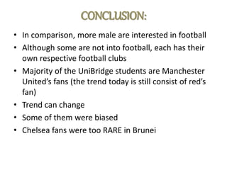 CONCLUSION:
• In comparison, more male are interested in football
• Although some are not into football, each has their
own respective football clubs
• Majority of the UniBridge students are Manchester
United’s fans (the trend today is still consist of red’s
fan)
• Trend can change
• Some of them were biased
• Chelsea fans were too RARE in Brunei
 