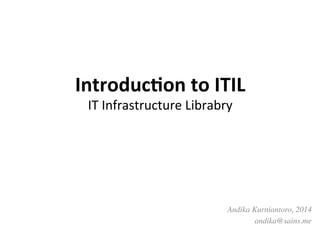 Introduc)on	
  to	
  ITIL	
  	
  
IT	
  Infrastructure	
  Librabry	
  
Andika Kurniantoro, 2014	

andika@sains.me	

 