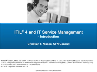 ITIL® 4 and IT Service Management
- Introduction
Christian F. Nissen, CFN Consult
RESILIATM, ITIL®, PRINCE2® MSP®, MoP® and MoV® are Registered Trade Marks of AXELOS in the United Kingdom and other countries
COBIT® is a registered trademark of the Information Systems Audit and Control Association (ISACA) and the IT Governance Institute (ITGI)
TOGAFTM and IT4ITTM are trademarks of The Open Group
SIAM® is a registered trademark of EXIN
© 2019 of CFN Consult unless otherwise stated
 