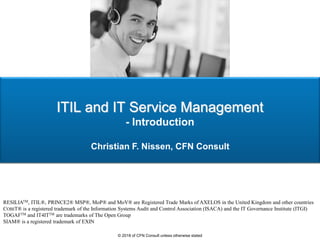 ITIL and IT Service Management
- Introduction
Christian F. Nissen, CFN Consult
RESILIATM, ITIL®, PRINCE2® MSP®, MoP® and MoV® are Registered Trade Marks of AXELOS in the United Kingdom and other countries
COBIT® is a registered trademark of the Information Systems Audit and Control Association (ISACA) and the IT Governance Institute (ITGI)
TOGAFTM and IT4ITTM are trademarks of The Open Group
SIAM® is a registered trademark of EXIN
© 2018 of CFN Consult unless otherwise stated
 