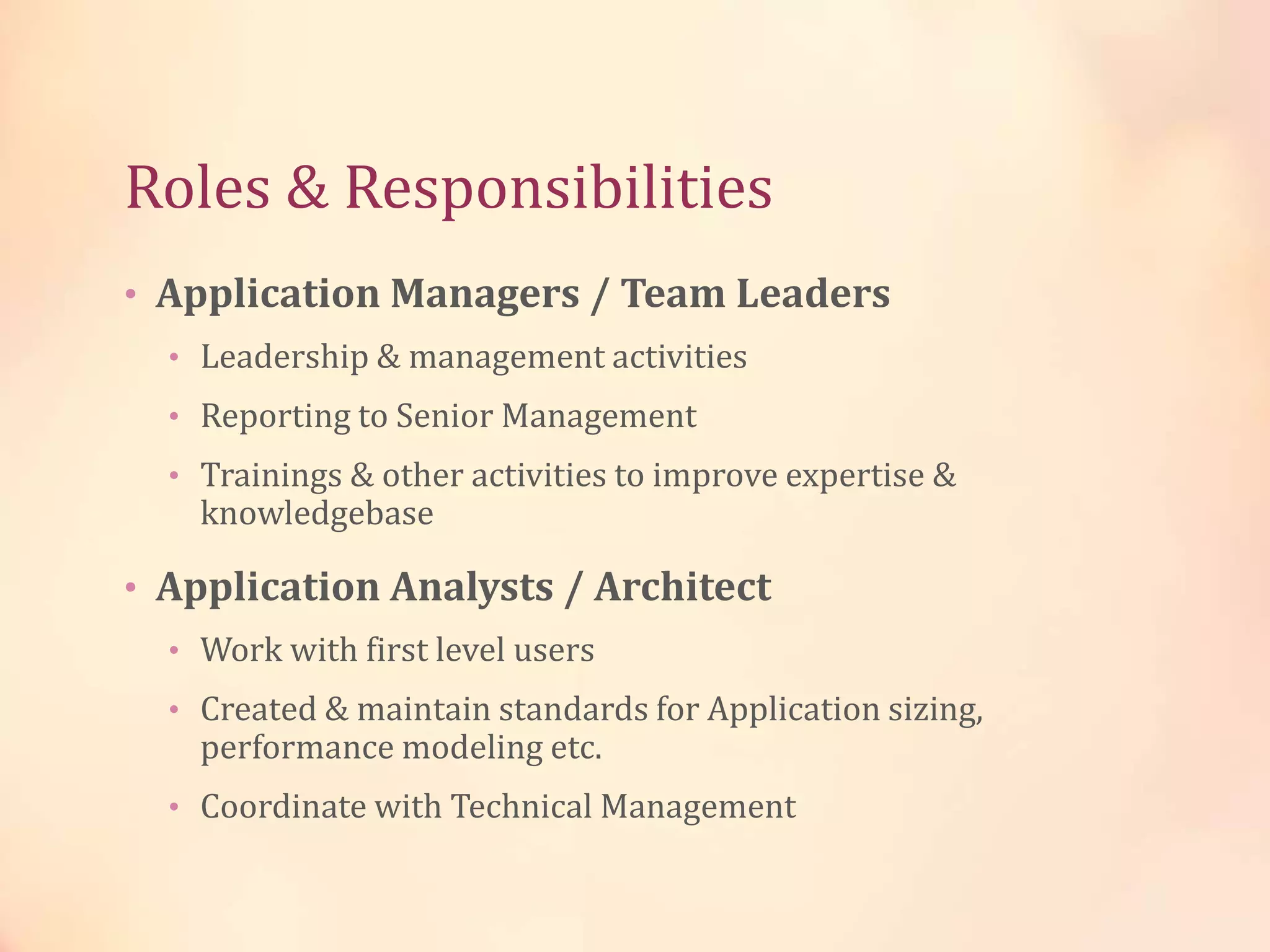 Roles & Responsibilities
• Application Managers / Team Leaders
• Leadership & management activities
• Reporting to Senior Management
• Trainings & other activities to improve expertise &
knowledgebase
• Application Analysts / Architect
• Work with first level users
• Created & maintain standards for Application sizing,
performance modeling etc.
• Coordinate with Technical Management
 