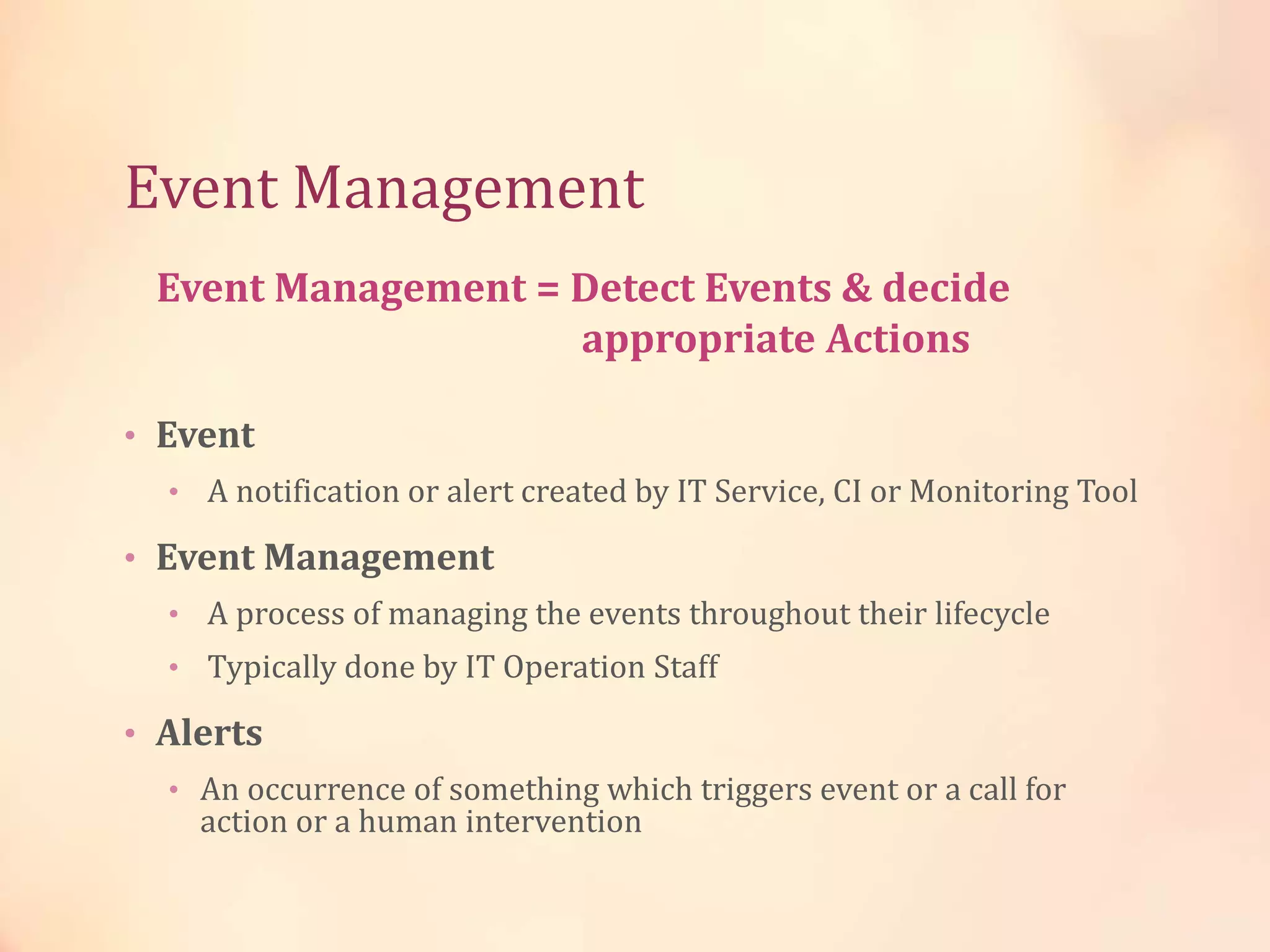 Event Management
• Event
• A notification or alert created by IT Service, CI or Monitoring Tool
• Event Management
• A process of managing the events throughout their lifecycle
• Typically done by IT Operation Staff
• Alerts
• An occurrence of something which triggers event or a call for
action or a human intervention
Event Management = Detect Events & decide
appropriate Actions
 