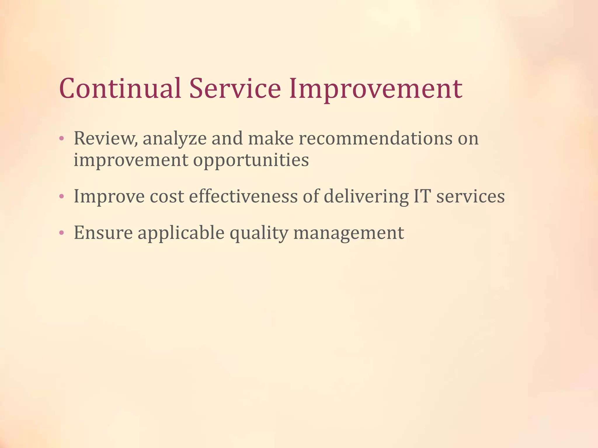 Continual Service Improvement
• Review, analyze and make recommendations on
improvement opportunities
• Improve cost effectiveness of delivering IT services
• Ensure applicable quality management
 