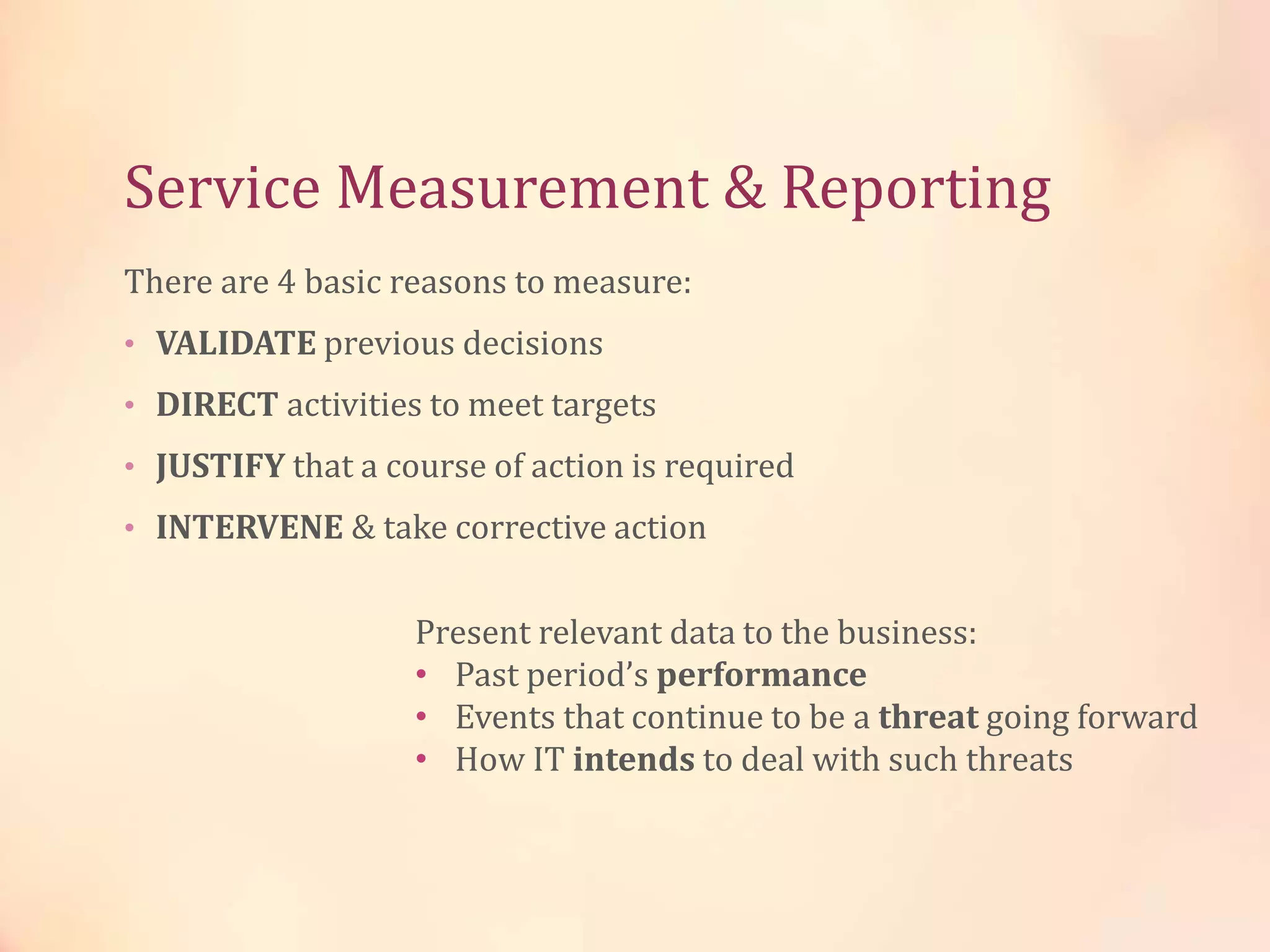 Service Measurement & Reporting
There are 4 basic reasons to measure:
• VALIDATE previous decisions
• DIRECT activities to meet targets
• JUSTIFY that a course of action is required
• INTERVENE & take corrective action
Present relevant data to the business:
• Past period’s performance
• Events that continue to be a threat going forward
• How IT intends to deal with such threats
 