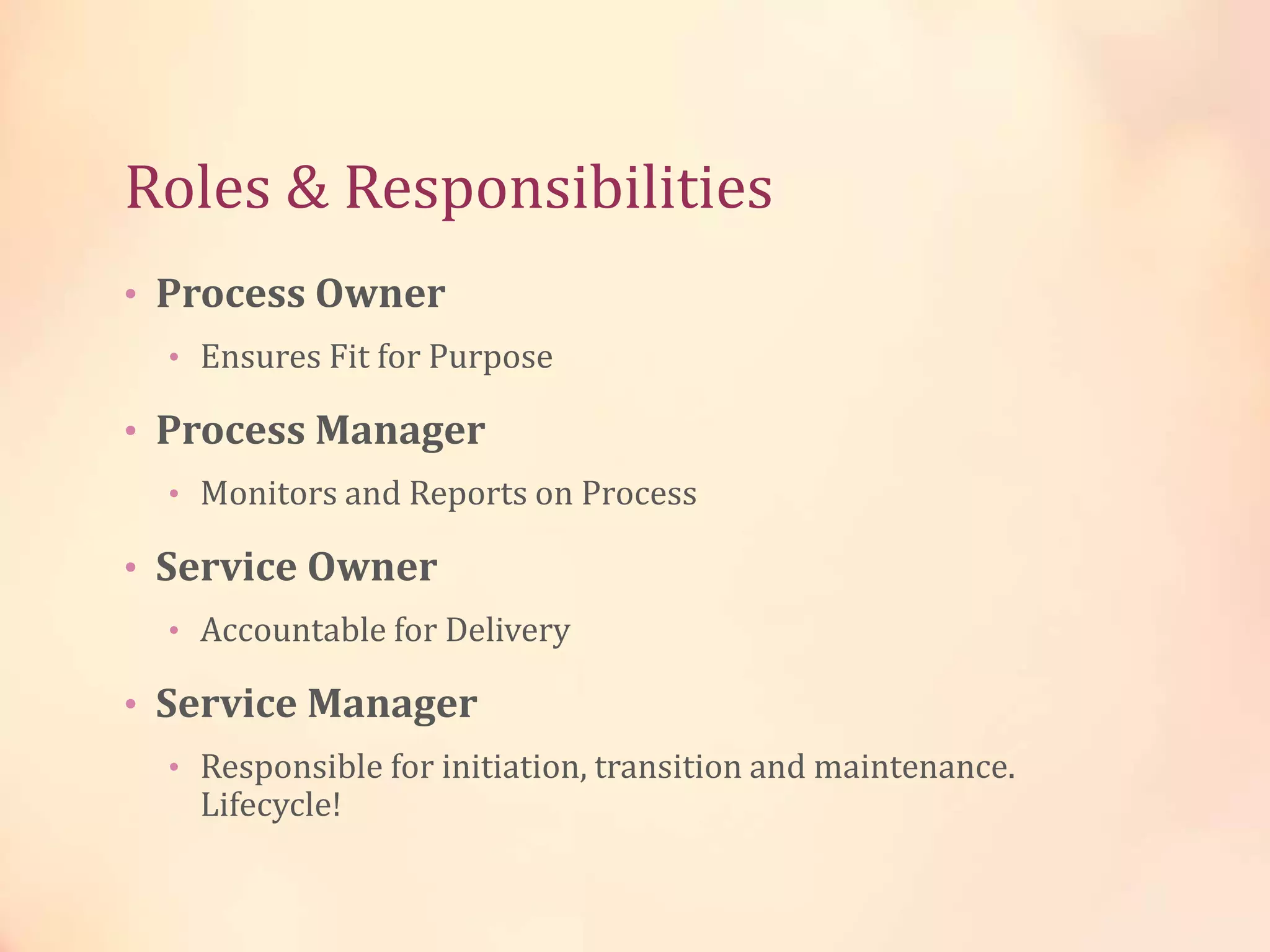 • Process Owner
• Ensures Fit for Purpose
• Process Manager
• Monitors and Reports on Process
• Service Owner
• Accountable for Delivery
• Service Manager
• Responsible for initiation, transition and maintenance.
Lifecycle!
Roles & Responsibilities
 