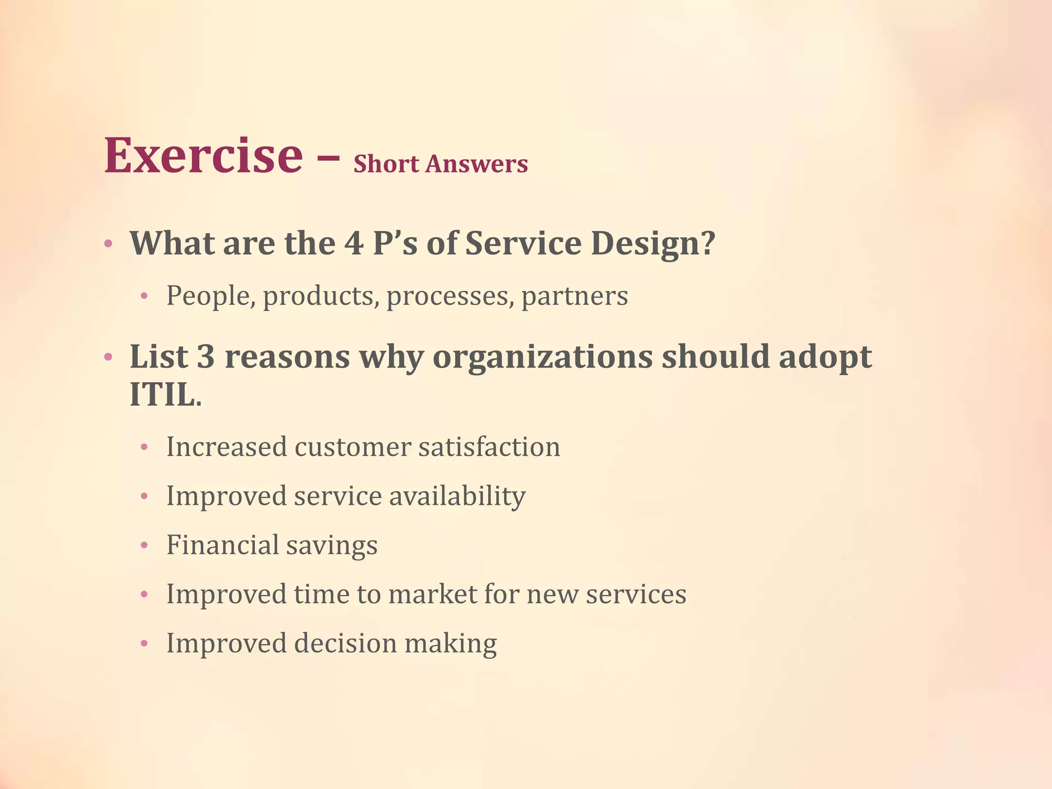 Exercise – Short Answers
• What are the 4 P’s of Service Design?
• People, products, processes, partners
• List 3 reasons why organizations should adopt
ITIL.
• Increased customer satisfaction
• Improved service availability
• Financial savings
• Improved time to market for new services
• Improved decision making
 