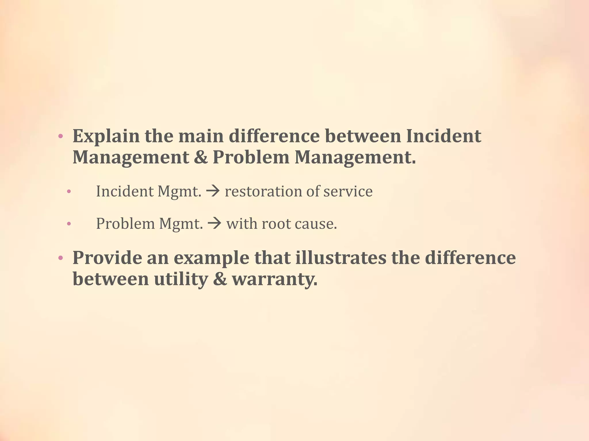 • Explain the main difference between Incident
Management & Problem Management.
• Incident Mgmt.  restoration of service
• Problem Mgmt.  with root cause.
• Provide an example that illustrates the difference
between utility & warranty.
 