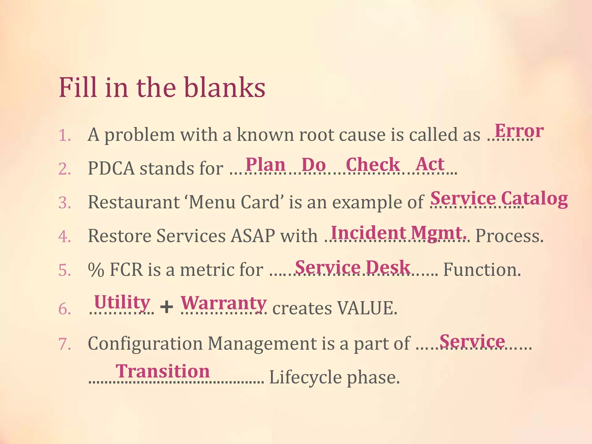Fill in the blanks
1. A problem with a known root cause is called as ……….
2. PDCA stands for ………………………………………..
3. Restaurant ‘Menu Card’ is an example of ………………..
4. Restore Services ASAP with ………………………… Process.
5. % FCR is a metric for ….…………………………. Function.
6. ………….. + ……………… creates VALUE.
7. Configuration Management is a part of ……………………
............................................ Lifecycle phase.
Error
Plan Do Check Act
Service Catalog
Incident Mgmt.
Service Desk
Utility Warranty
Service
Transition
 