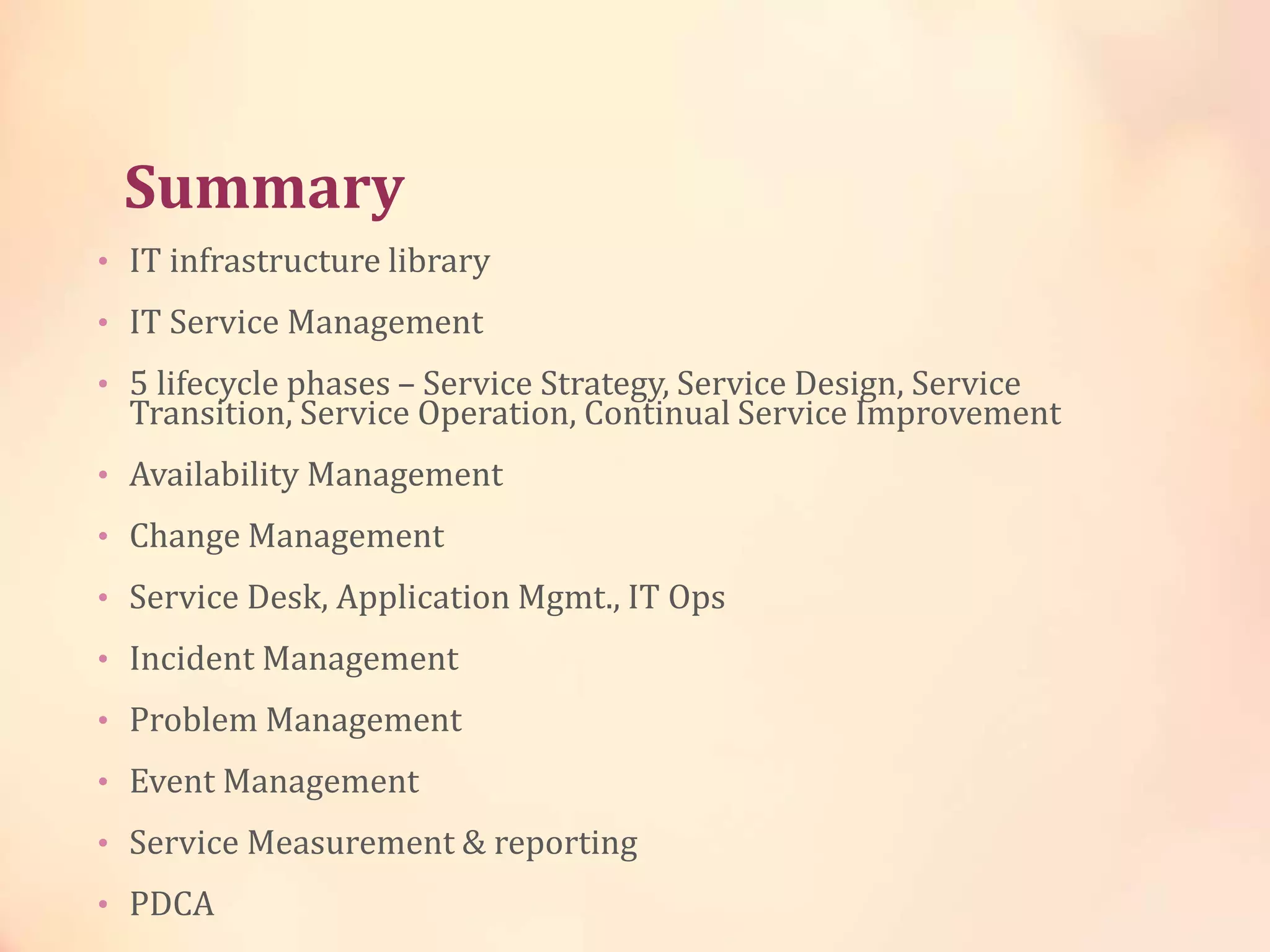 Summary
• IT infrastructure library
• IT Service Management
• 5 lifecycle phases – Service Strategy, Service Design, Service
Transition, Service Operation, Continual Service Improvement
• Availability Management
• Change Management
• Service Desk, Application Mgmt., IT Ops
• Incident Management
• Problem Management
• Event Management
• Service Measurement & reporting
• PDCA
 