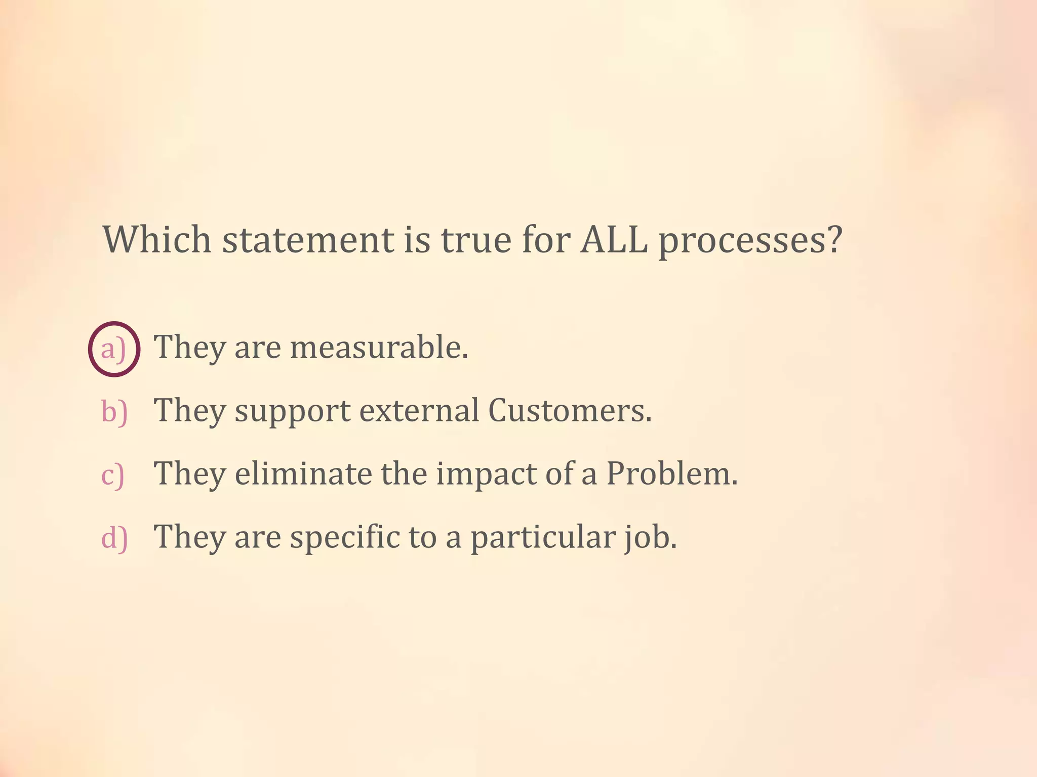 a) They are measurable.
b) They support external Customers.
c) They eliminate the impact of a Problem.
d) They are specific to a particular job.
Which statement is true for ALL processes?
 