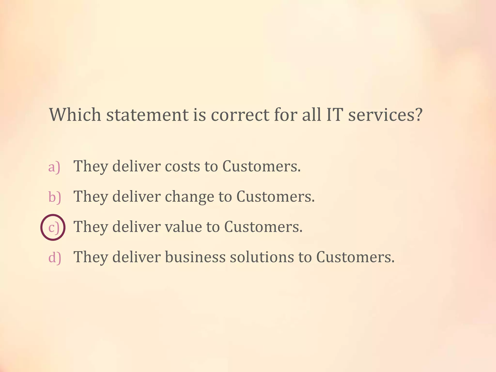 a) They deliver costs to Customers.
b) They deliver change to Customers.
c) They deliver value to Customers.
d) They deliver business solutions to Customers.
Which statement is correct for all IT services?
 