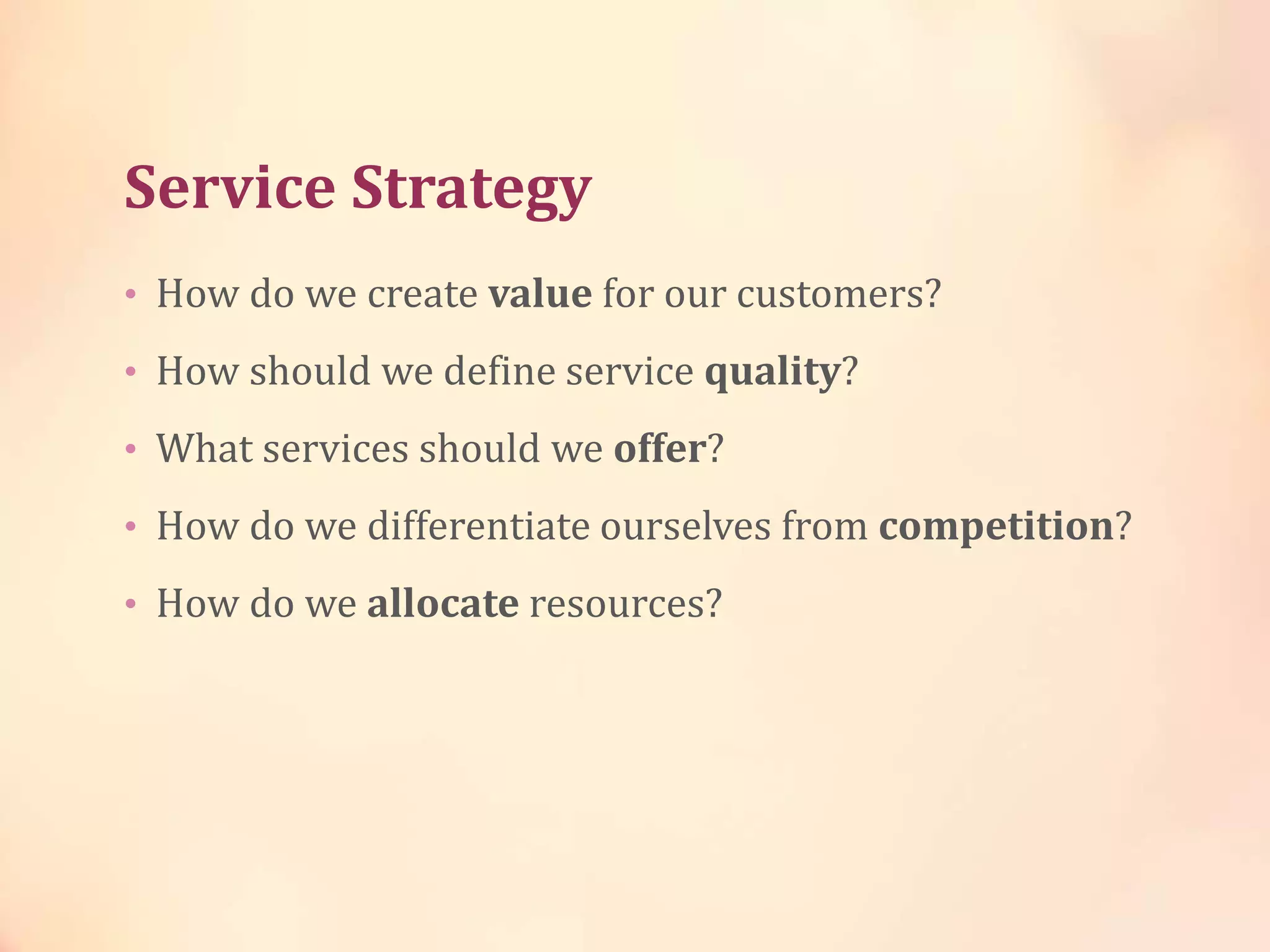 Service Strategy
• How do we create value for our customers?
• How should we define service quality?
• What services should we offer?
• How do we differentiate ourselves from competition?
• How do we allocate resources?
 