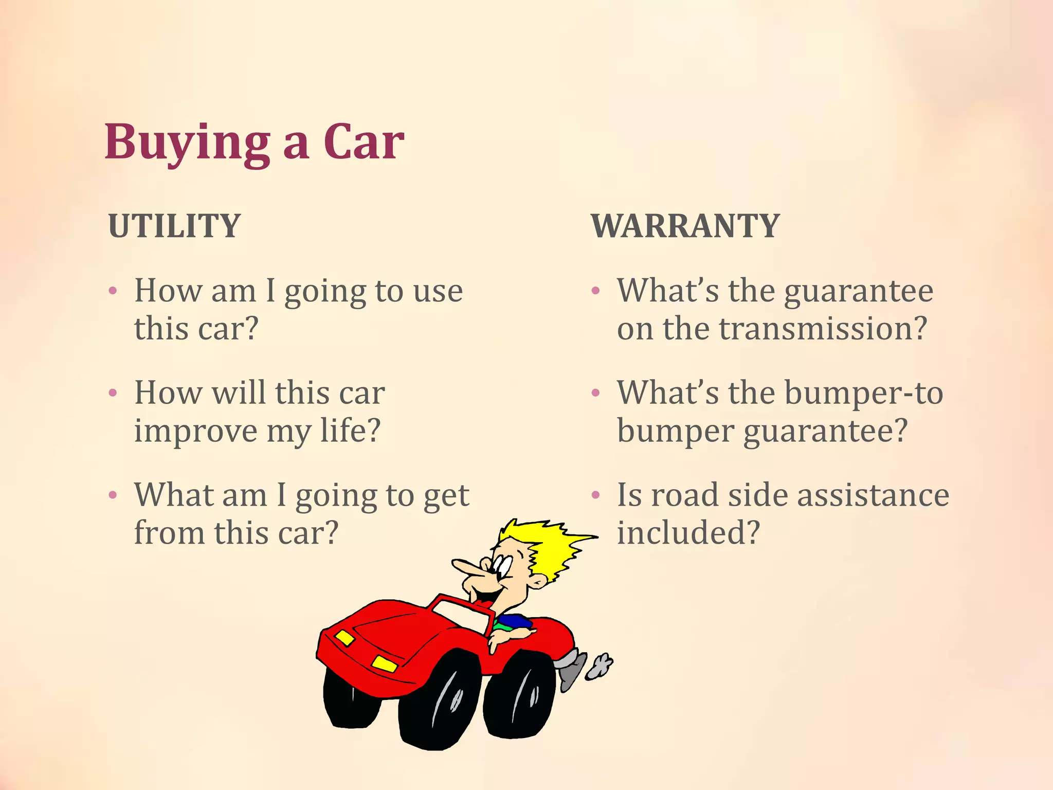 Buying a Car
UTILITY
• How am I going to use
this car?
• How will this car
improve my life?
• What am I going to get
from this car?
WARRANTY
• What’s the guarantee
on the transmission?
• What’s the bumper-to
bumper guarantee?
• Is road side assistance
included?
 