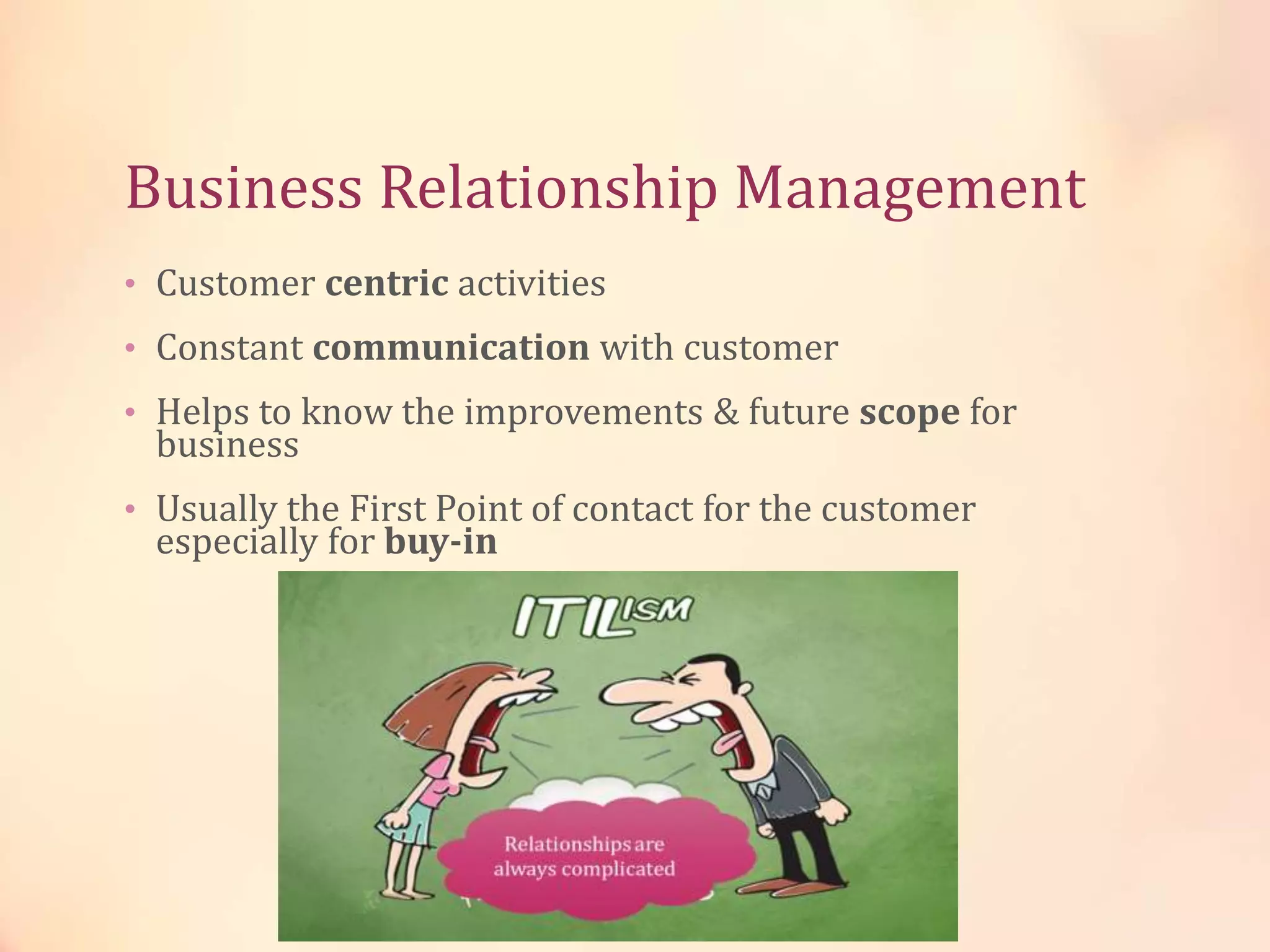 Business Relationship Management
• Customer centric activities
• Constant communication with customer
• Helps to know the improvements & future scope for
business
• Usually the First Point of contact for the customer
especially for buy-in
 