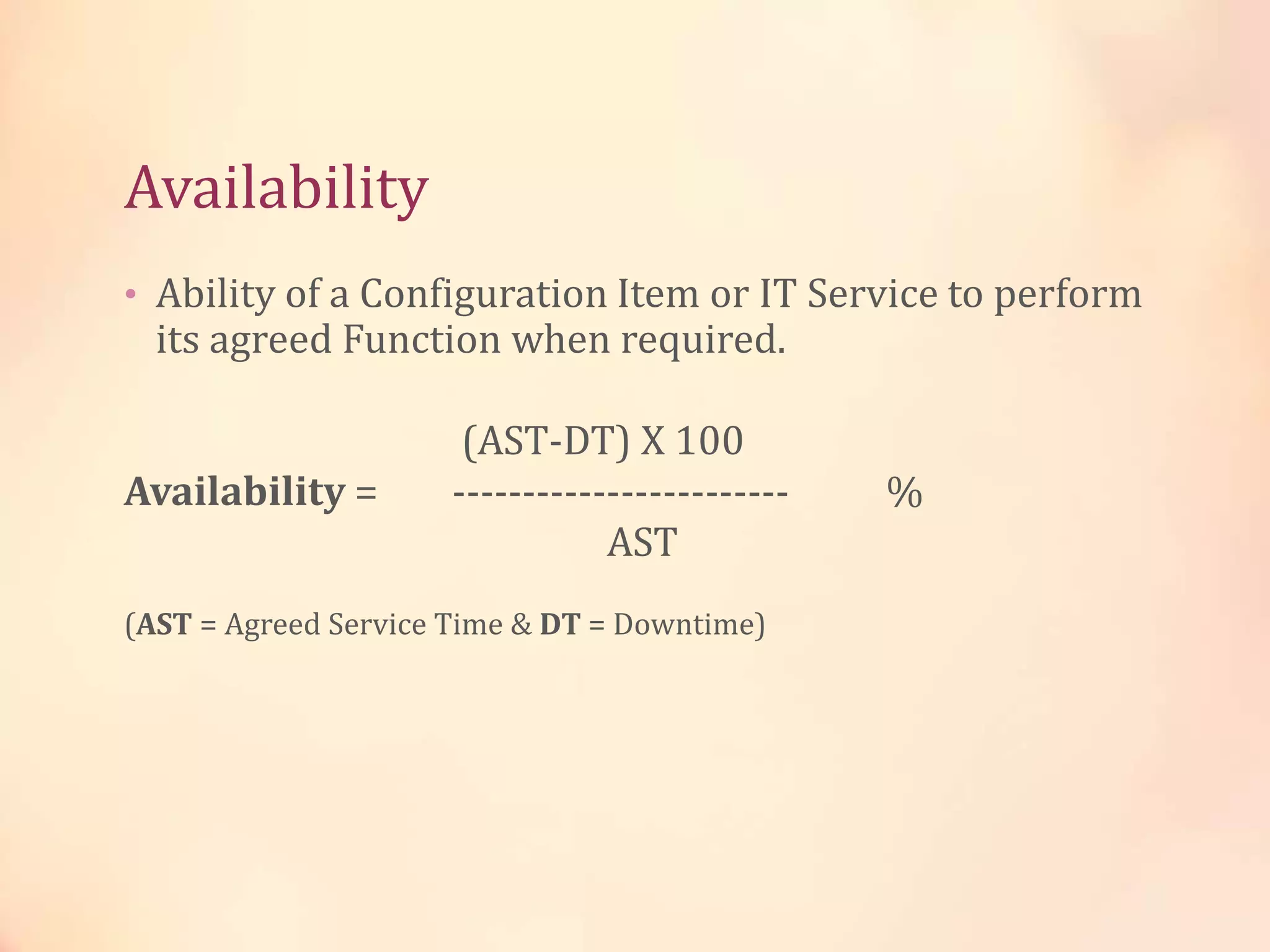 Availability
• Ability of a Configuration Item or IT Service to perform
its agreed Function when required.
(AST-DT) X 100
Availability = ------------------------ %
AST
(AST = Agreed Service Time & DT = Downtime)
 
