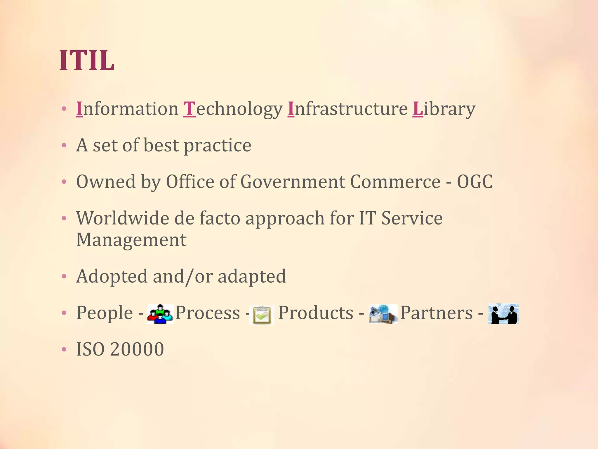 ITIL
• Information Technology Infrastructure Library
• A set of best practice
• Owned by Office of Government Commerce - OGC
• Worldwide de facto approach for IT Service
Management
• Adopted and/or adapted
• People - Process - Products - Partners -
• ISO 20000
 