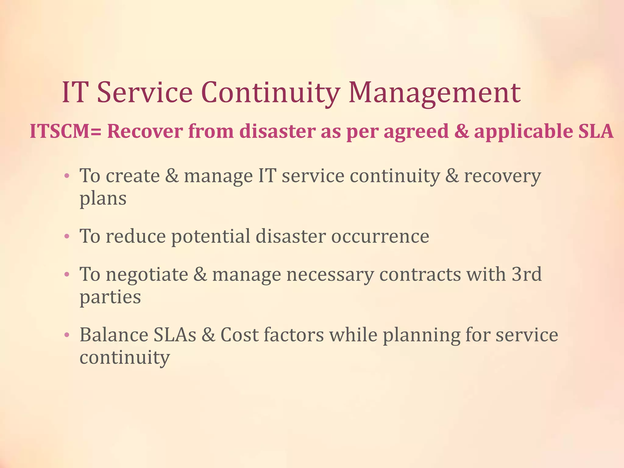 IT Service Continuity Management
• To create & manage IT service continuity & recovery
plans
• To reduce potential disaster occurrence
• To negotiate & manage necessary contracts with 3rd
parties
• Balance SLAs & Cost factors while planning for service
continuity
ITSCM= Recover from disaster as per agreed & applicable SLA
 