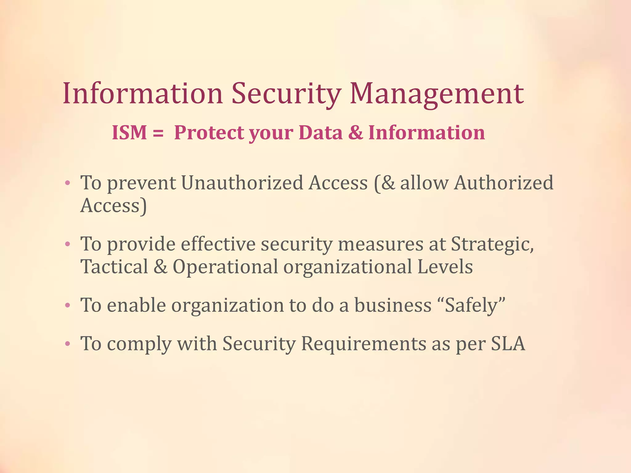 Information Security Management
• To prevent Unauthorized Access (& allow Authorized
Access)
• To provide effective security measures at Strategic,
Tactical & Operational organizational Levels
• To enable organization to do a business “Safely”
• To comply with Security Requirements as per SLA
ISM = Protect your Data & Information
 