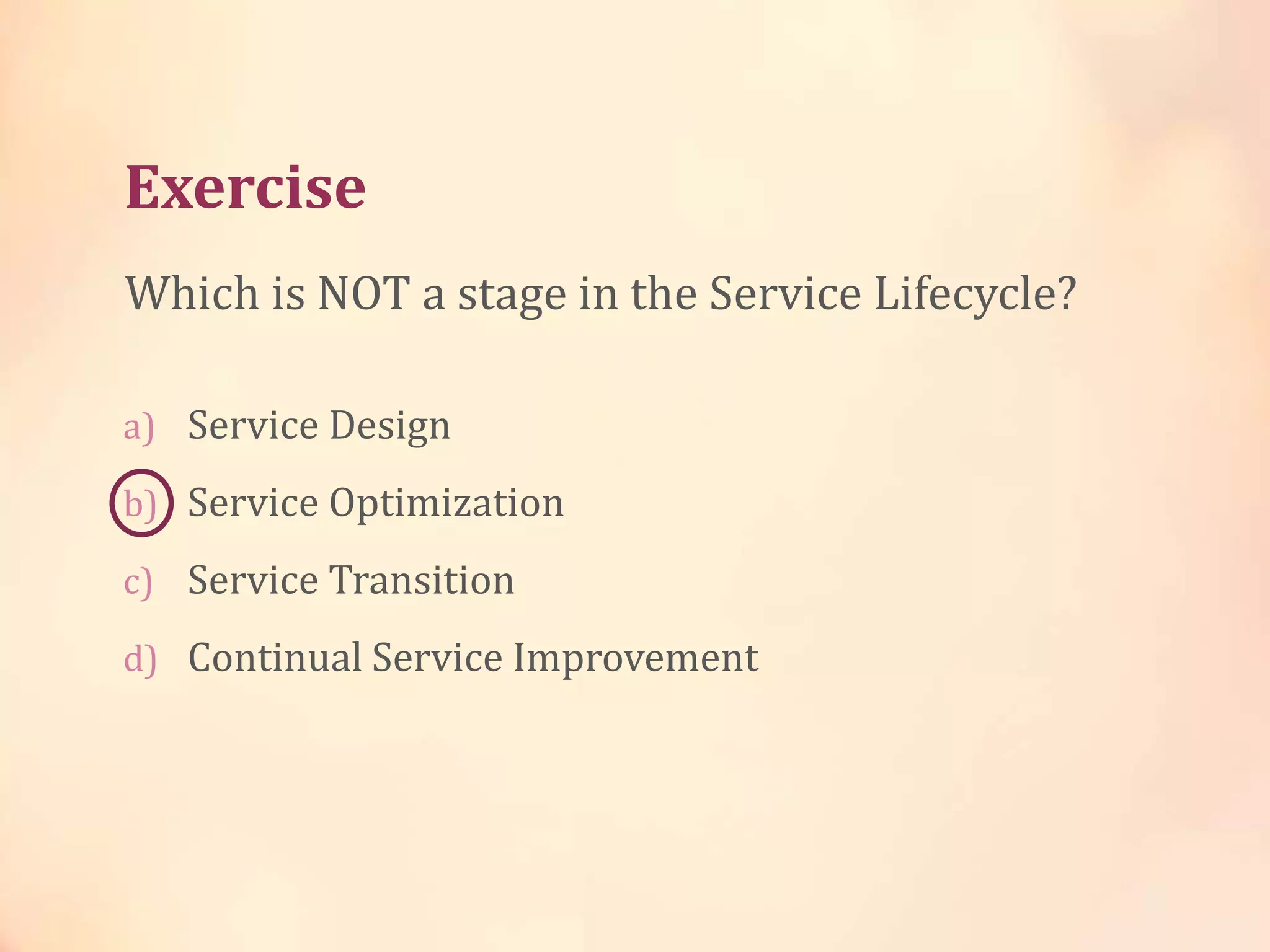 Exercise
a) Service Design
b) Service Optimization
c) Service Transition
d) Continual Service Improvement
Which is NOT a stage in the Service Lifecycle?
 