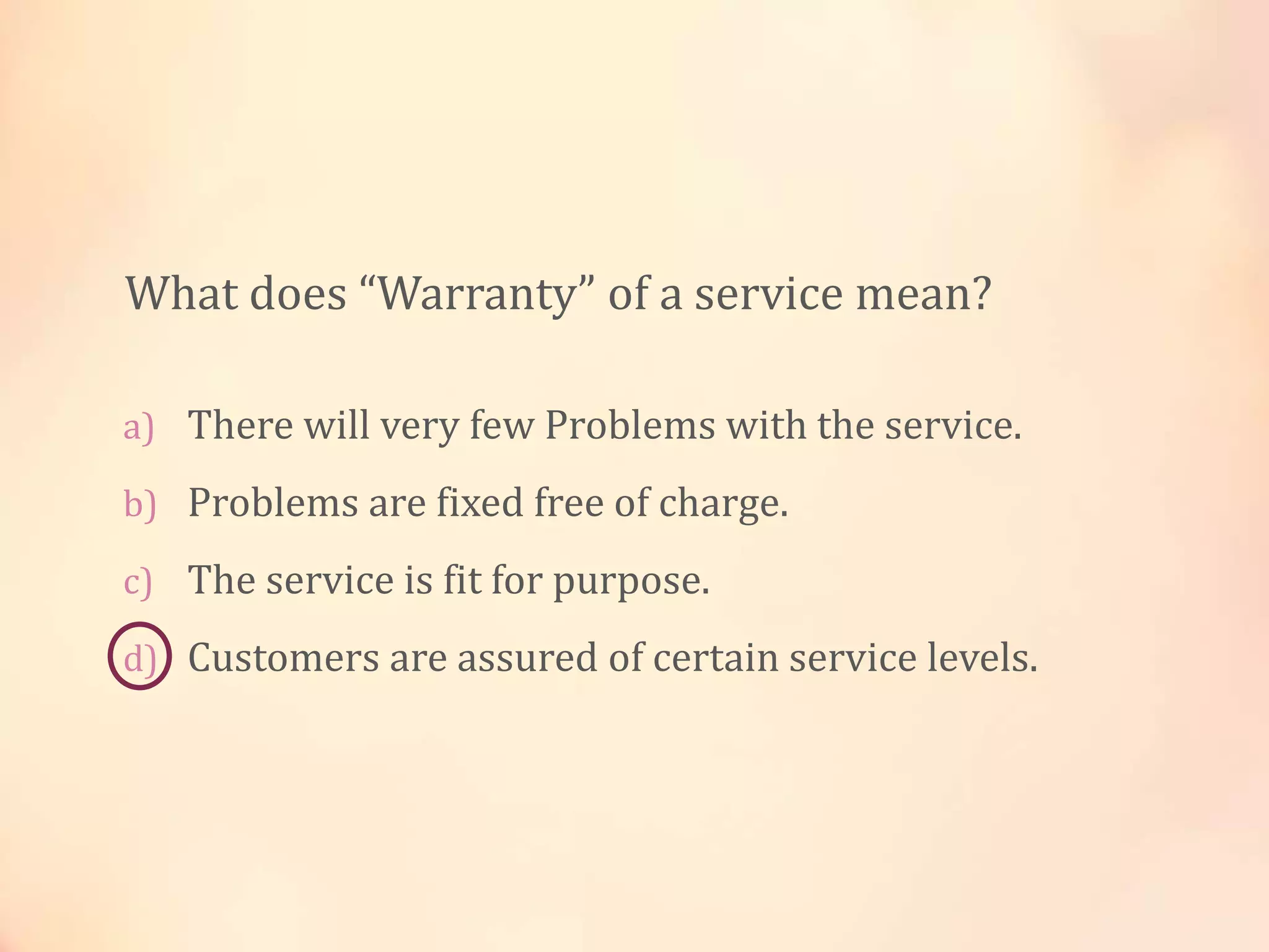 a) There will very few Problems with the service.
b) Problems are fixed free of charge.
c) The service is fit for purpose.
d) Customers are assured of certain service levels.
What does “Warranty” of a service mean?
 