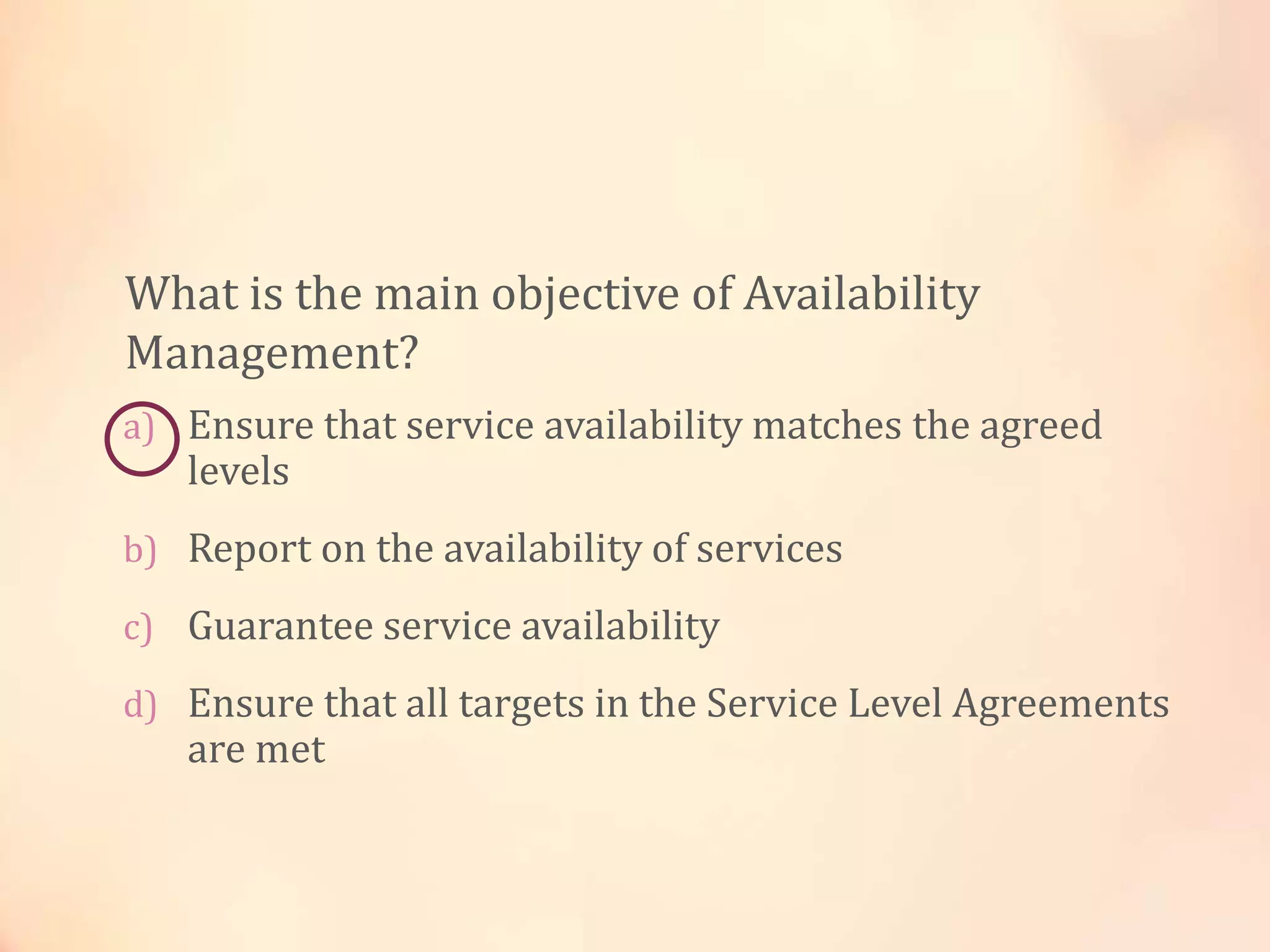 a) Ensure that service availability matches the agreed
levels
b) Report on the availability of services
c) Guarantee service availability
d) Ensure that all targets in the Service Level Agreements
are met
What is the main objective of Availability
Management?
 