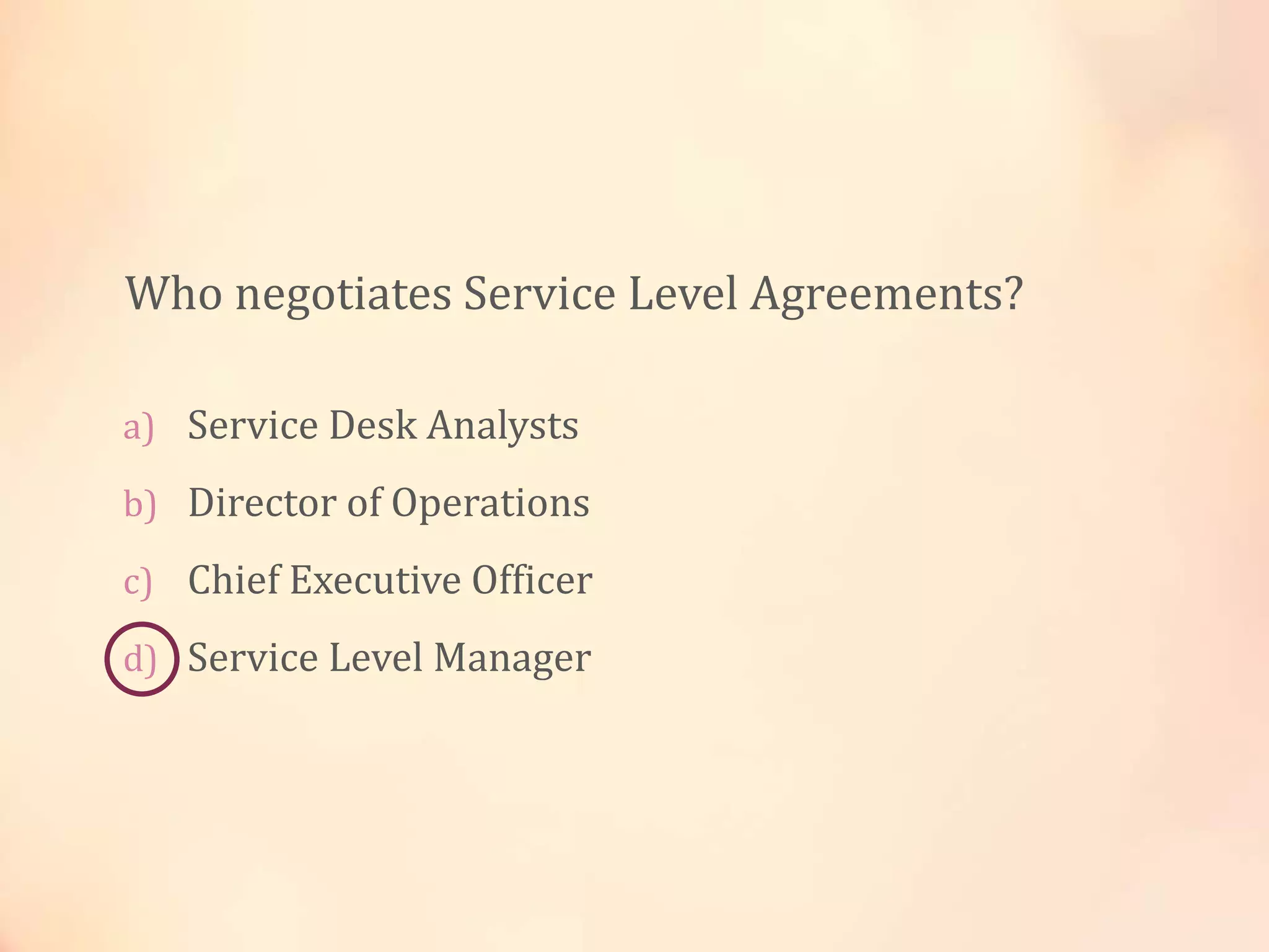 a) Service Desk Analysts
b) Director of Operations
c) Chief Executive Officer
d) Service Level Manager
Who negotiates Service Level Agreements?
 