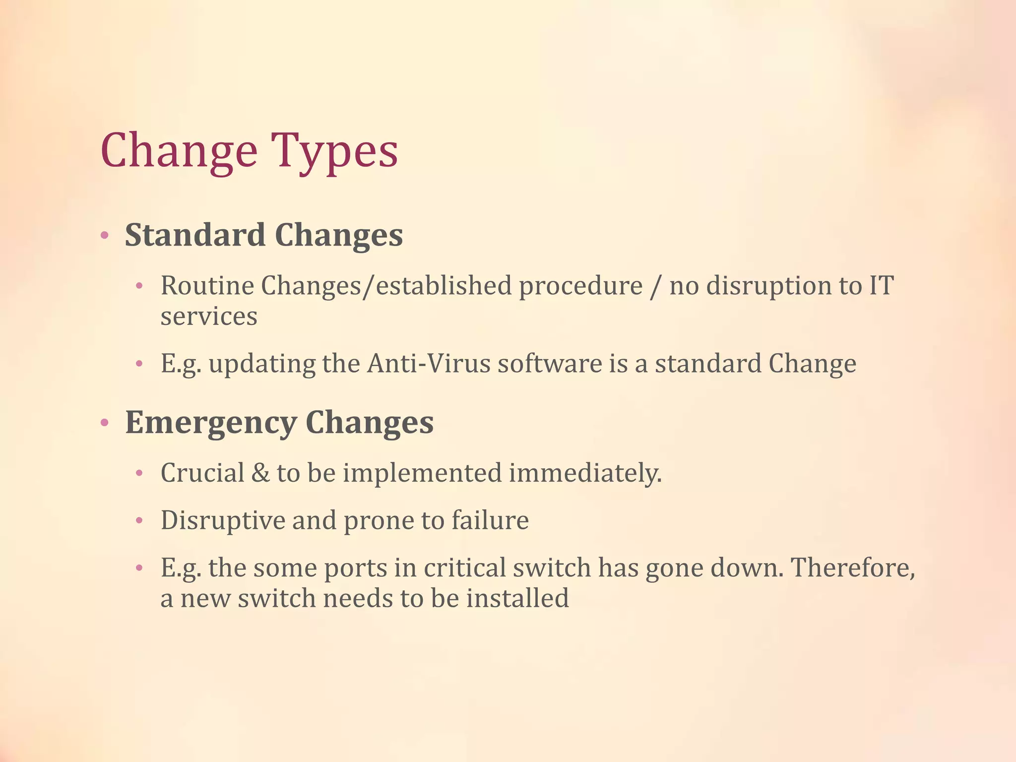 Change Types
• Standard Changes
• Routine Changes/established procedure / no disruption to IT
services
• E.g. updating the Anti-Virus software is a standard Change
• Emergency Changes
• Crucial & to be implemented immediately.
• Disruptive and prone to failure
• E.g. the some ports in critical switch has gone down. Therefore,
a new switch needs to be installed
 
