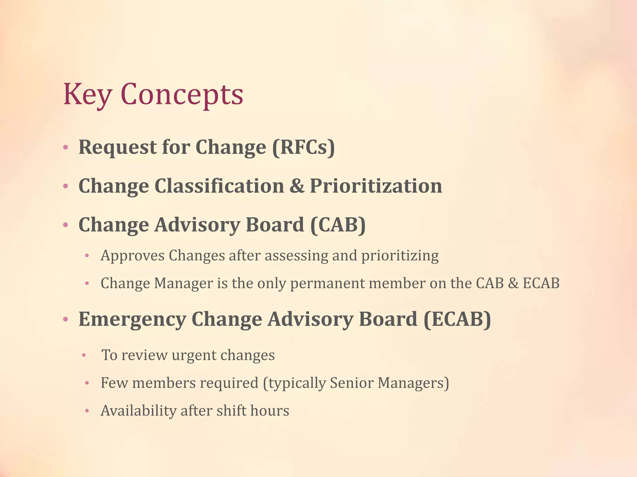 Key Concepts
• Request for Change (RFCs)
• Change Classification & Prioritization
• Change Advisory Board (CAB)
• Approves Changes after assessing and prioritizing
• Change Manager is the only permanent member on the CAB & ECAB
• Emergency Change Advisory Board (ECAB)
• To review urgent changes
• Few members required (typically Senior Managers)
• Availability after shift hours
 