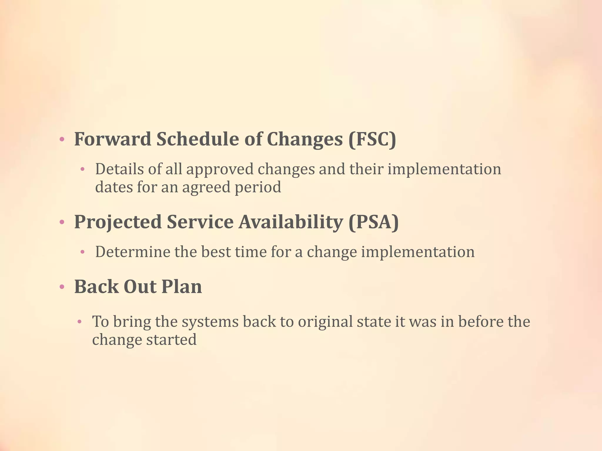 • Forward Schedule of Changes (FSC)
• Details of all approved changes and their implementation
dates for an agreed period
• Projected Service Availability (PSA)
• Determine the best time for a change implementation
• Back Out Plan
• To bring the systems back to original state it was in before the
change started
 