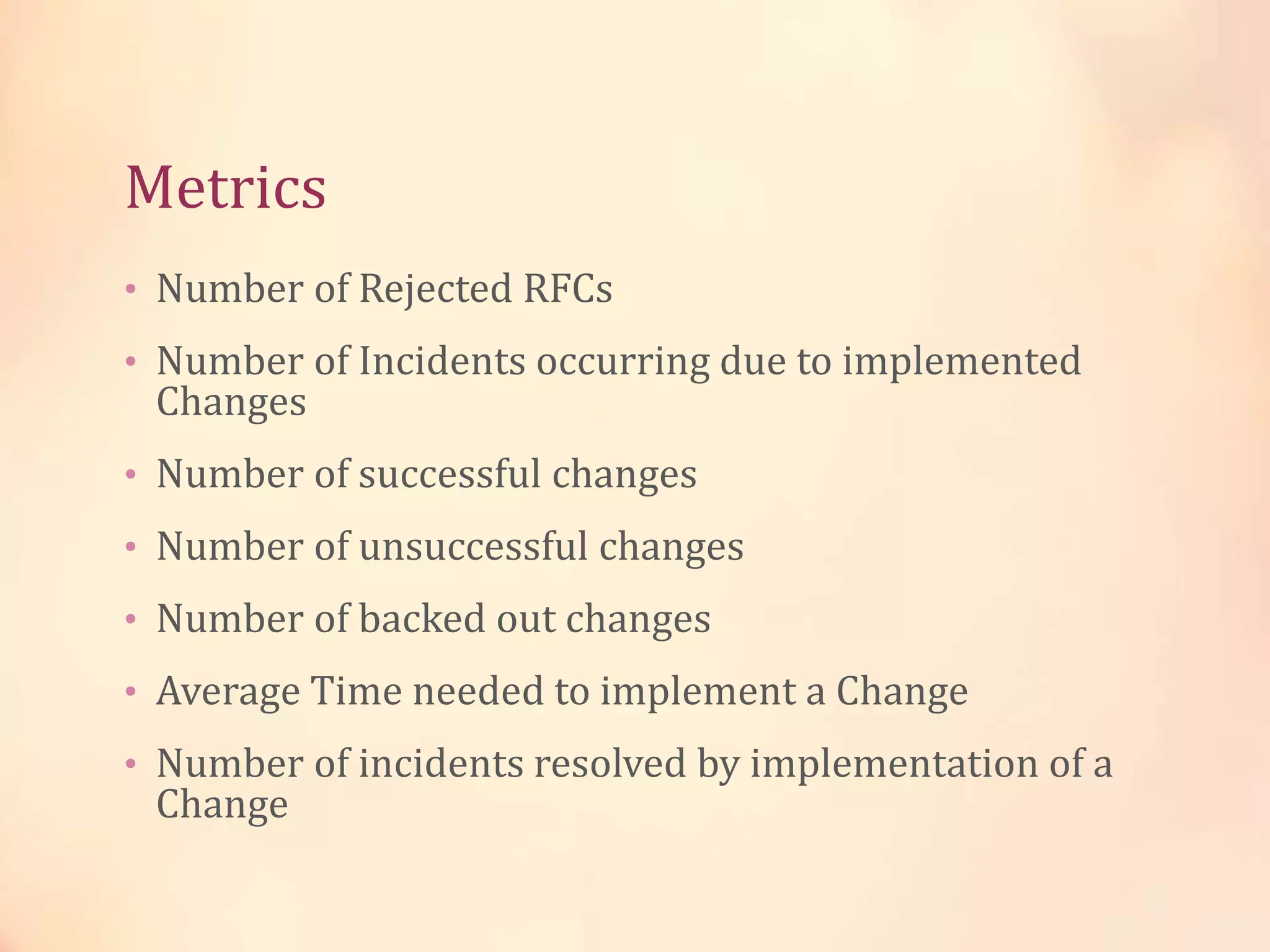 Metrics
• Number of Rejected RFCs
• Number of Incidents occurring due to implemented
Changes
• Number of successful changes
• Number of unsuccessful changes
• Number of backed out changes
• Average Time needed to implement a Change
• Number of incidents resolved by implementation of a
Change
 