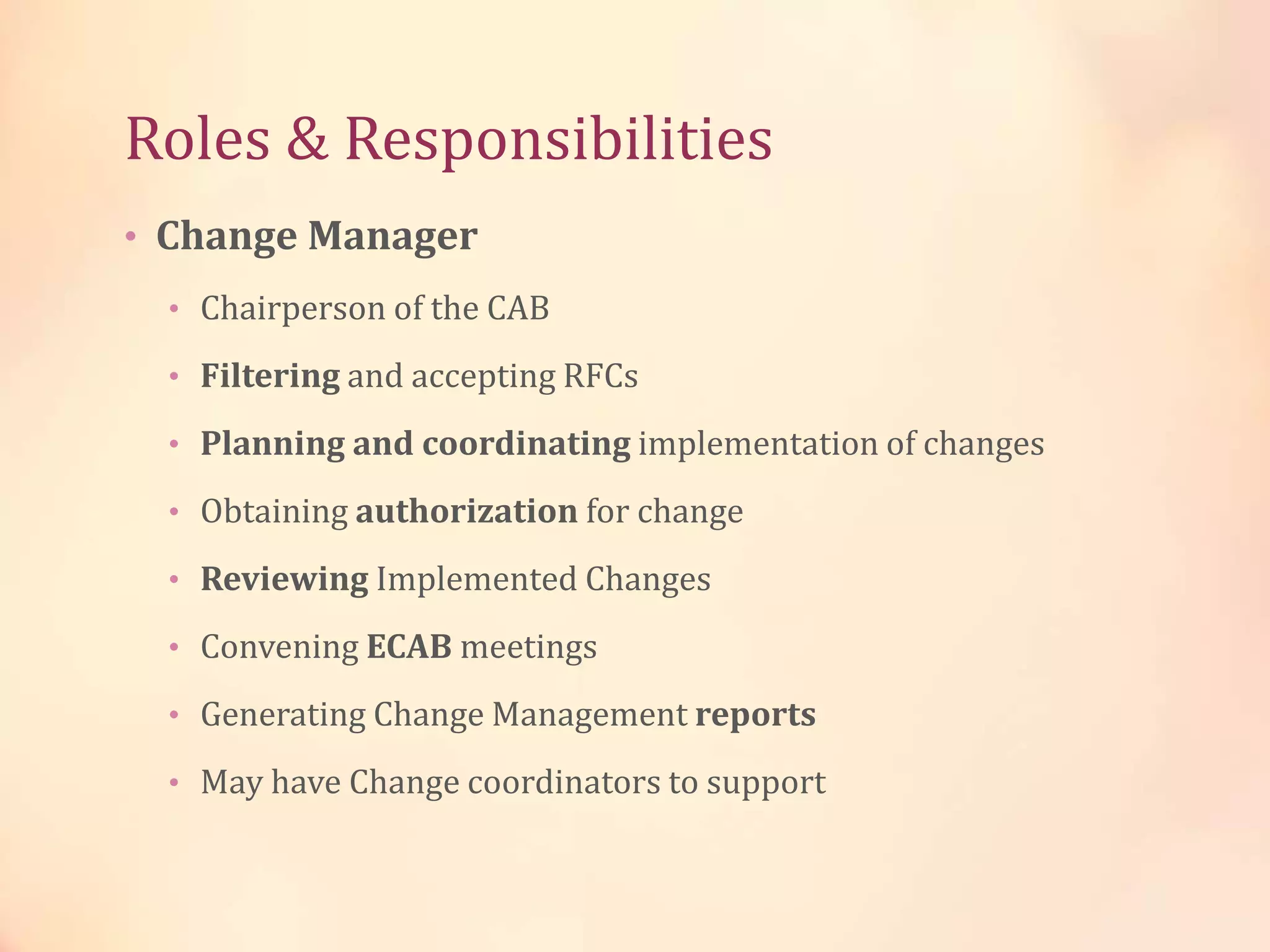Roles & Responsibilities
• Change Manager
• Chairperson of the CAB
• Filtering and accepting RFCs
• Planning and coordinating implementation of changes
• Obtaining authorization for change
• Reviewing Implemented Changes
• Convening ECAB meetings
• Generating Change Management reports
• May have Change coordinators to support
 