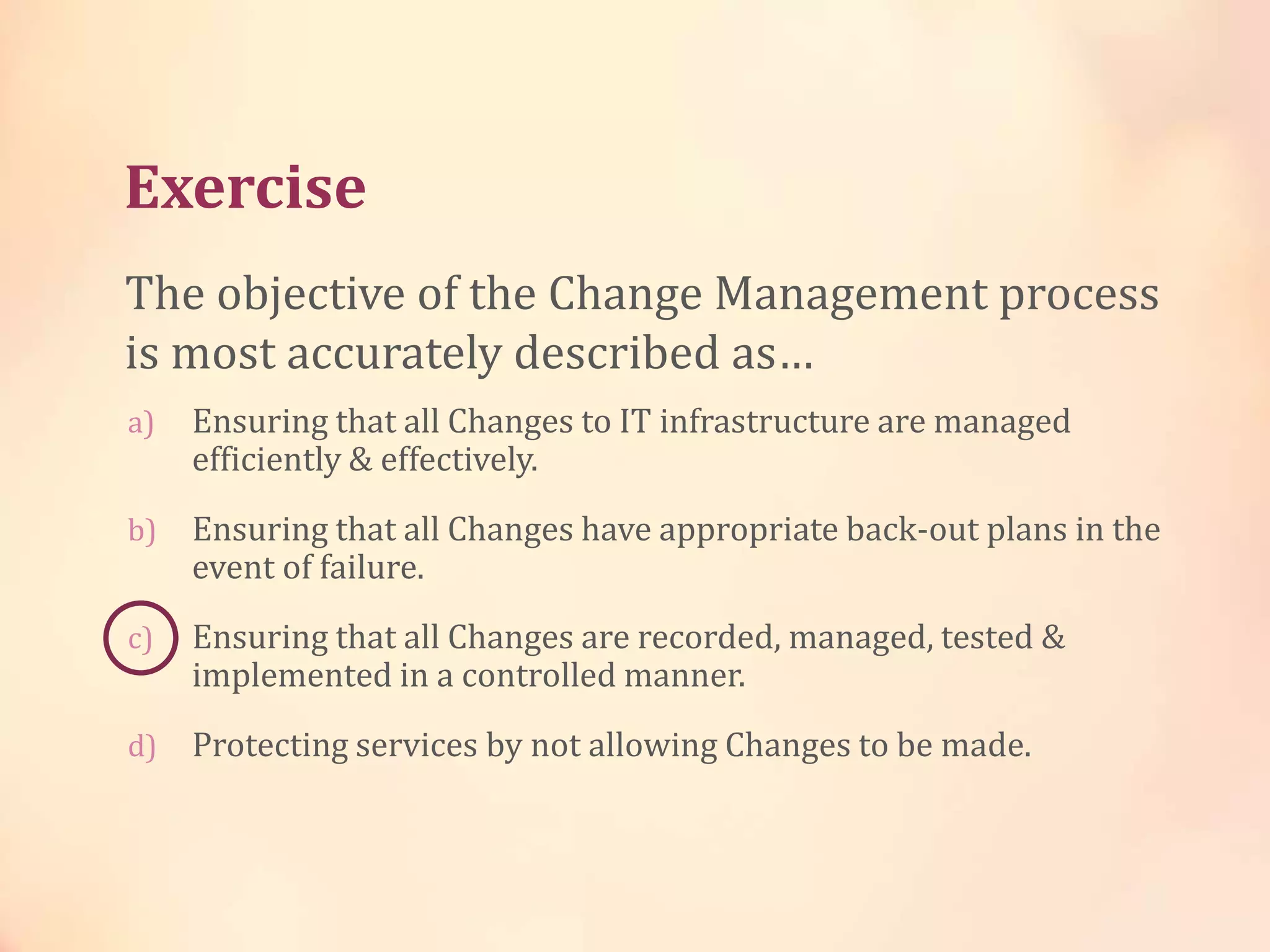 Exercise
a) Ensuring that all Changes to IT infrastructure are managed
efficiently & effectively.
b) Ensuring that all Changes have appropriate back-out plans in the
event of failure.
c) Ensuring that all Changes are recorded, managed, tested &
implemented in a controlled manner.
d) Protecting services by not allowing Changes to be made.
The objective of the Change Management process
is most accurately described as…
 