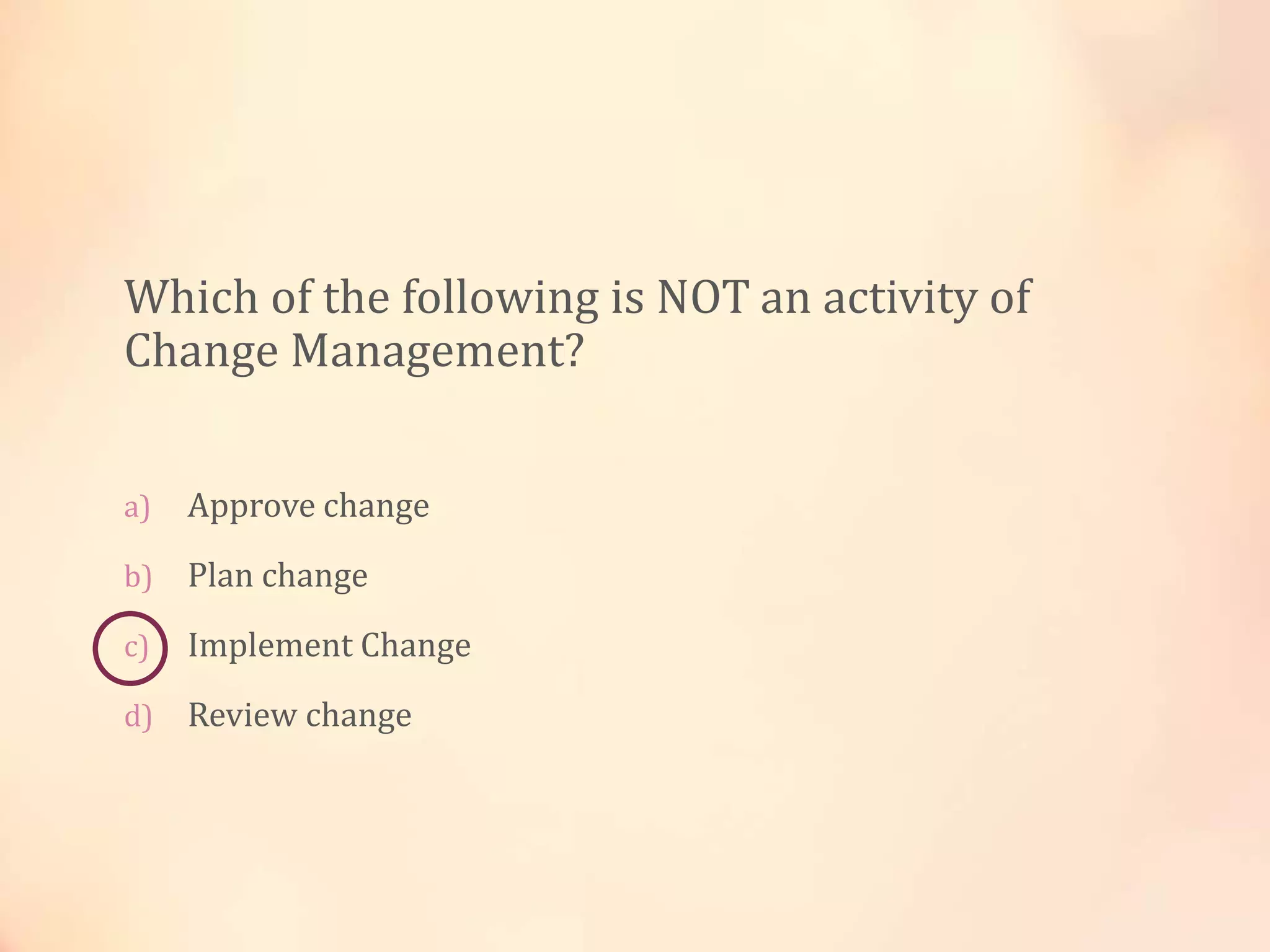 Which of the following is NOT an activity of
Change Management?
a) Approve change
b) Plan change
c) Implement Change
d) Review change
 