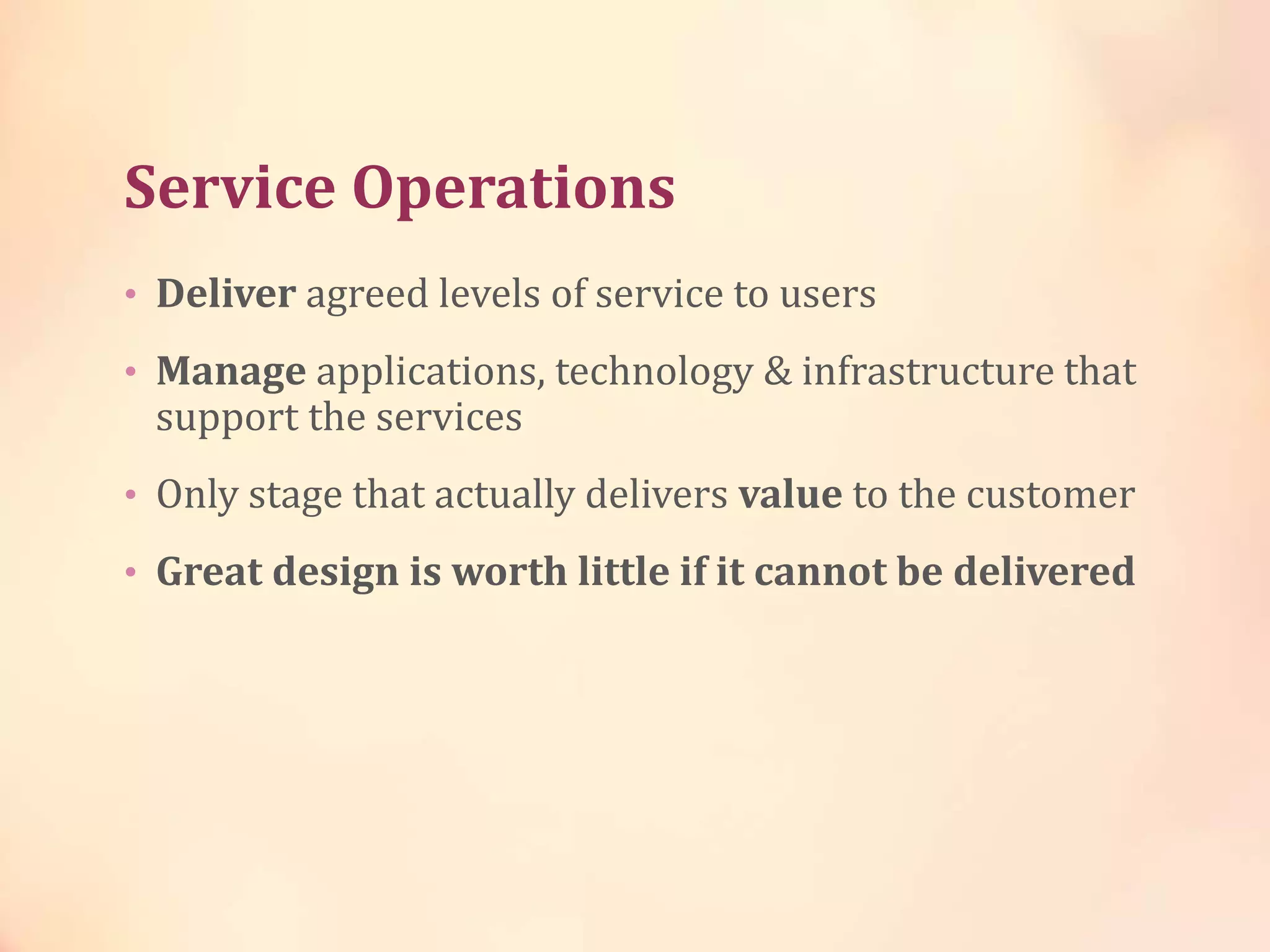 Service Operations
• Deliver agreed levels of service to users
• Manage applications, technology & infrastructure that
support the services
• Only stage that actually delivers value to the customer
• Great design is worth little if it cannot be delivered
 