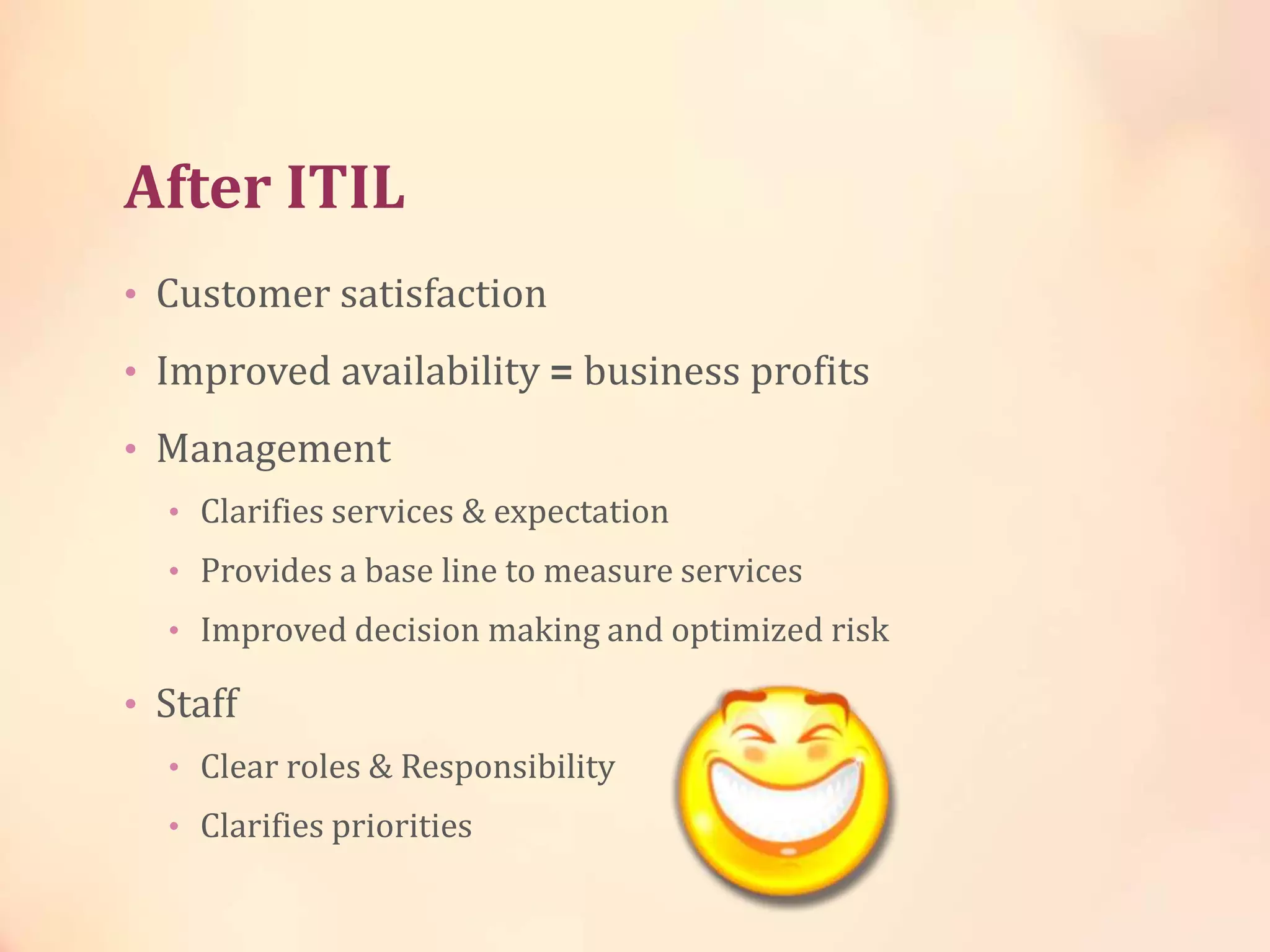 After ITIL
• Customer satisfaction
• Improved availability = business profits
• Management
• Clarifies services & expectation
• Provides a base line to measure services
• Improved decision making and optimized risk
• Staff
• Clear roles & Responsibility
• Clarifies priorities
 