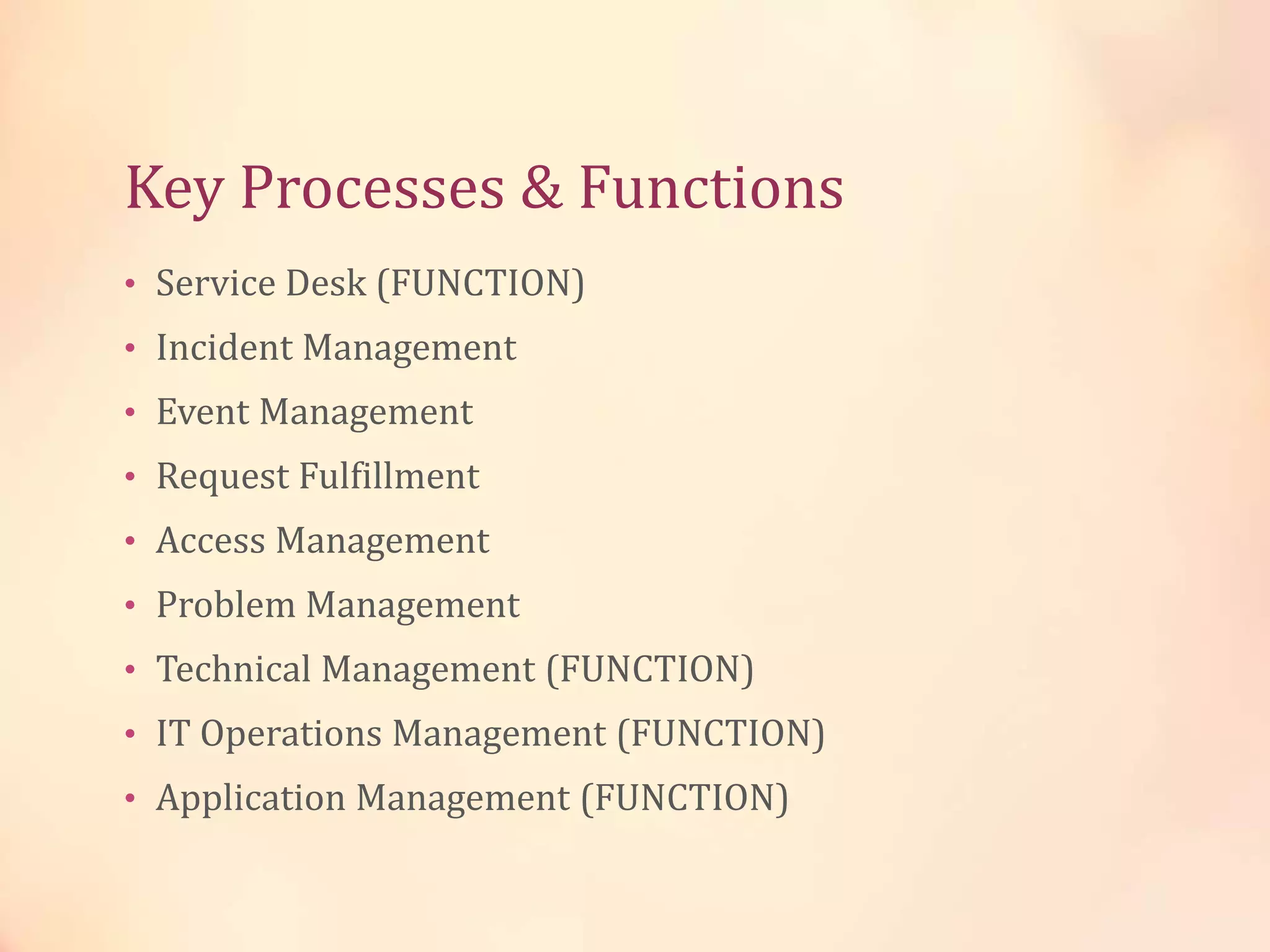 Key Processes & Functions
• Service Desk (FUNCTION)
• Incident Management
• Event Management
• Request Fulfillment
• Access Management
• Problem Management
• Technical Management (FUNCTION)
• IT Operations Management (FUNCTION)
• Application Management (FUNCTION)
 