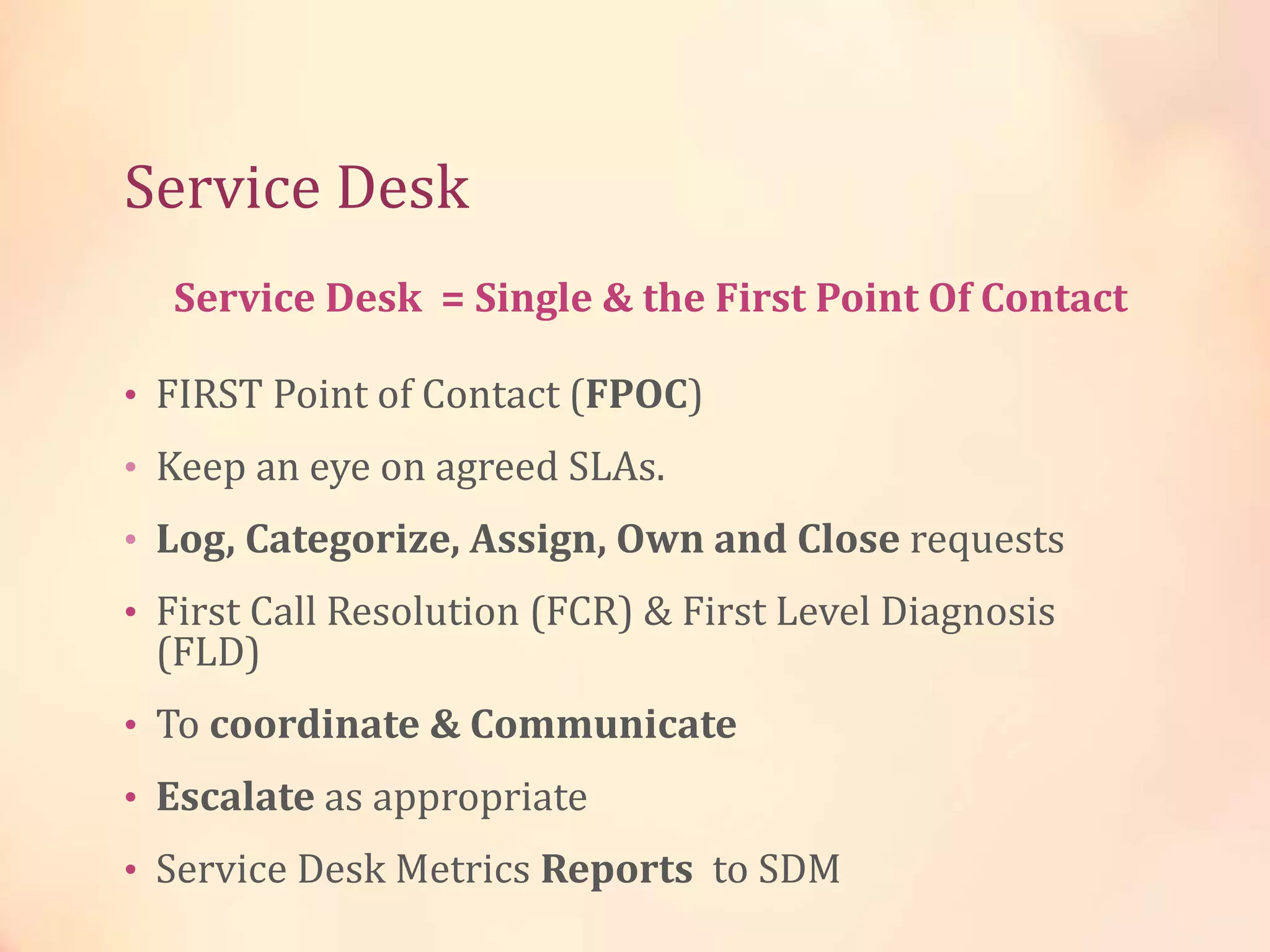 Service Desk
• FIRST Point of Contact (FPOC)
• Keep an eye on agreed SLAs.
• Log, Categorize, Assign, Own and Close requests
• First Call Resolution (FCR) & First Level Diagnosis
(FLD)
• To coordinate & Communicate
• Escalate as appropriate
• Service Desk Metrics Reports to SDM
Service Desk = Single & the First Point Of Contact
 