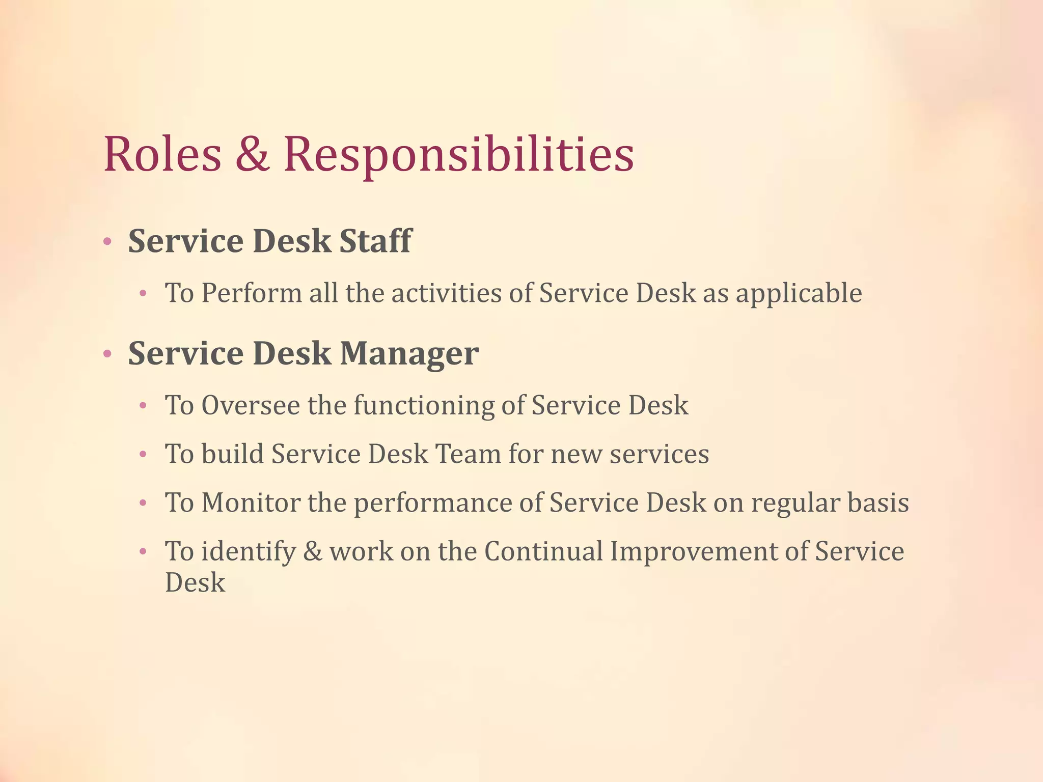 Roles & Responsibilities
• Service Desk Staff
• To Perform all the activities of Service Desk as applicable
• Service Desk Manager
• To Oversee the functioning of Service Desk
• To build Service Desk Team for new services
• To Monitor the performance of Service Desk on regular basis
• To identify & work on the Continual Improvement of Service
Desk
 
