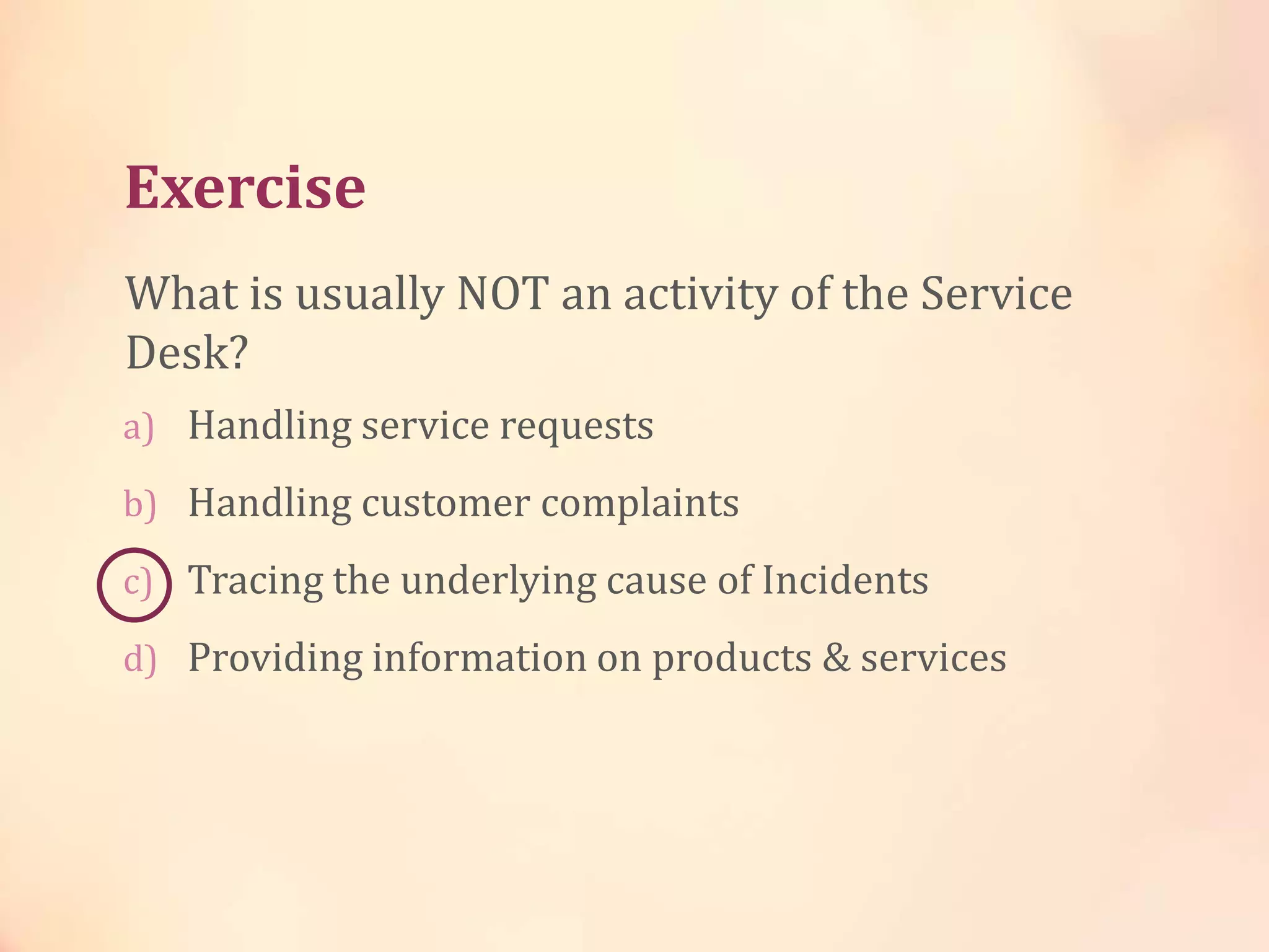 Exercise
a) Handling service requests
b) Handling customer complaints
c) Tracing the underlying cause of Incidents
d) Providing information on products & services
What is usually NOT an activity of the Service
Desk?
 