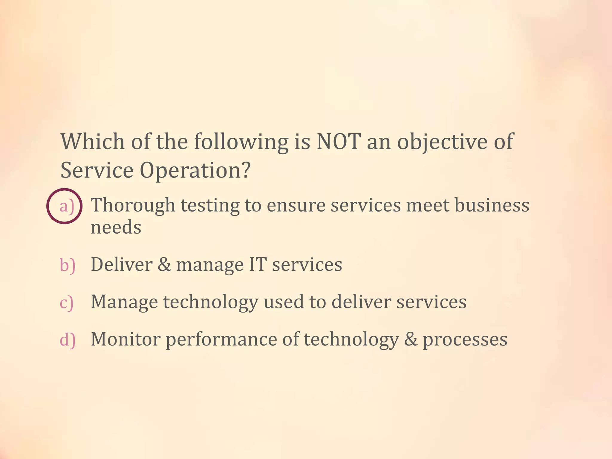 a) Thorough testing to ensure services meet business
needs
b) Deliver & manage IT services
c) Manage technology used to deliver services
d) Monitor performance of technology & processes
Which of the following is NOT an objective of
Service Operation?
 