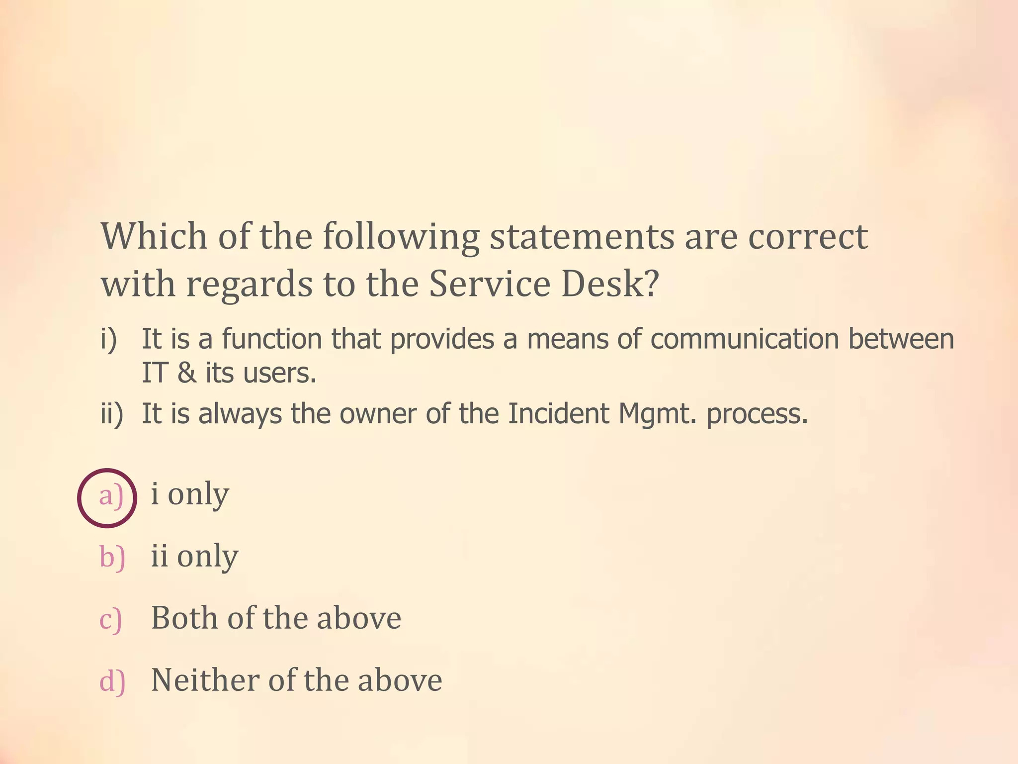 a) i only
b) ii only
c) Both of the above
d) Neither of the above
Which of the following statements are correct
with regards to the Service Desk?
i) It is a function that provides a means of communication between
IT & its users.
ii) It is always the owner of the Incident Mgmt. process.
 