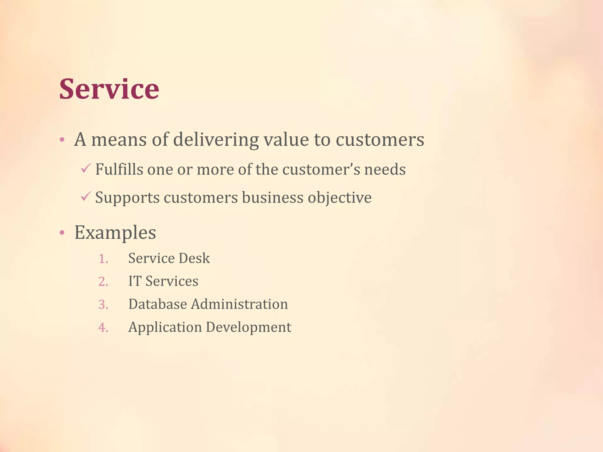 Service
• A means of delivering value to customers
 Fulfills one or more of the customer’s needs
 Supports customers business objective
• Examples
1. Service Desk
2. IT Services
3. Database Administration
4. Application Development
 