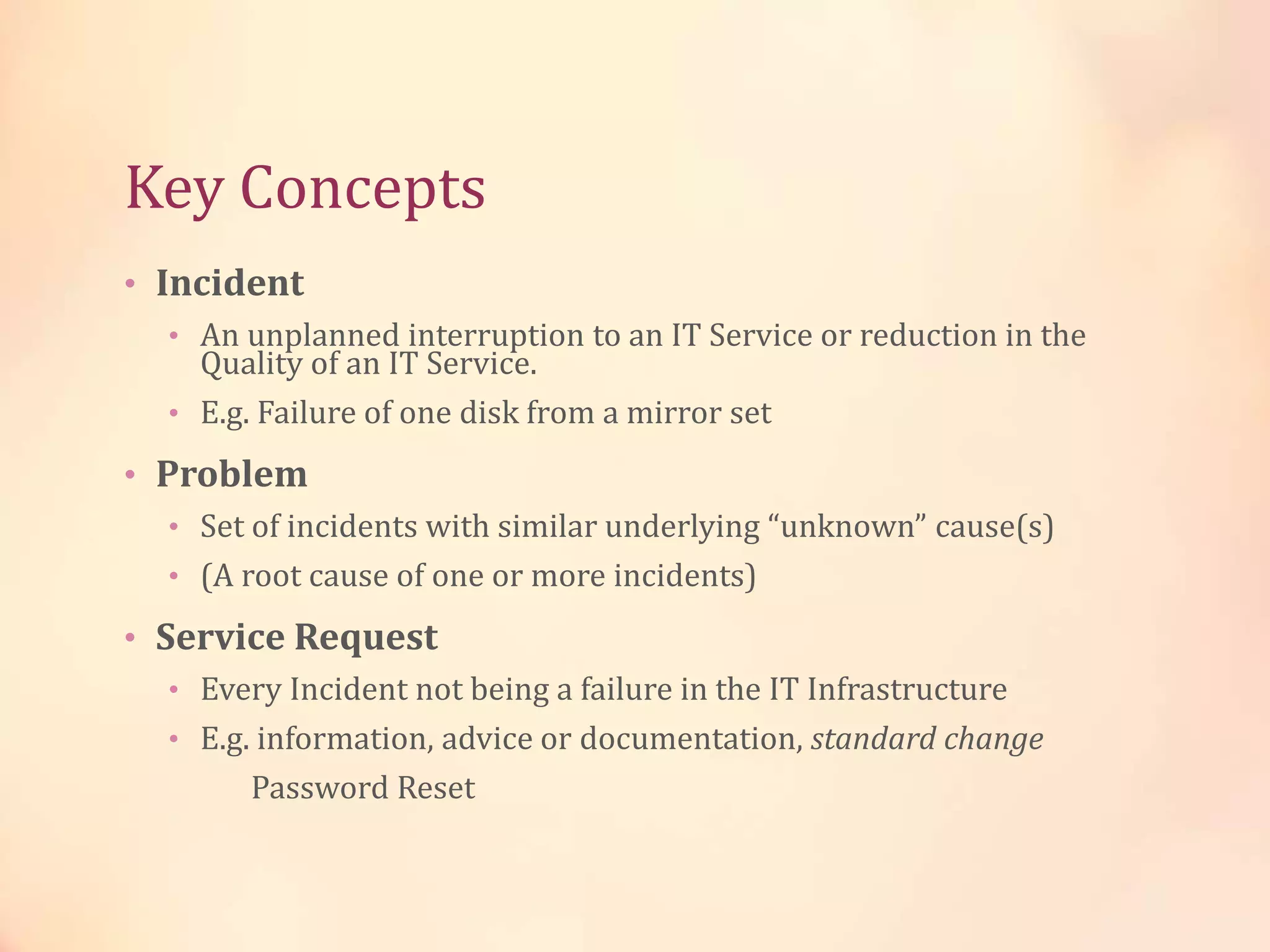 Key Concepts
• Incident
• An unplanned interruption to an IT Service or reduction in the
Quality of an IT Service.
• E.g. Failure of one disk from a mirror set
• Problem
• Set of incidents with similar underlying “unknown” cause(s)
• (A root cause of one or more incidents)
• Service Request
• Every Incident not being a failure in the IT Infrastructure
• E.g. information, advice or documentation, standard change
Password Reset
 