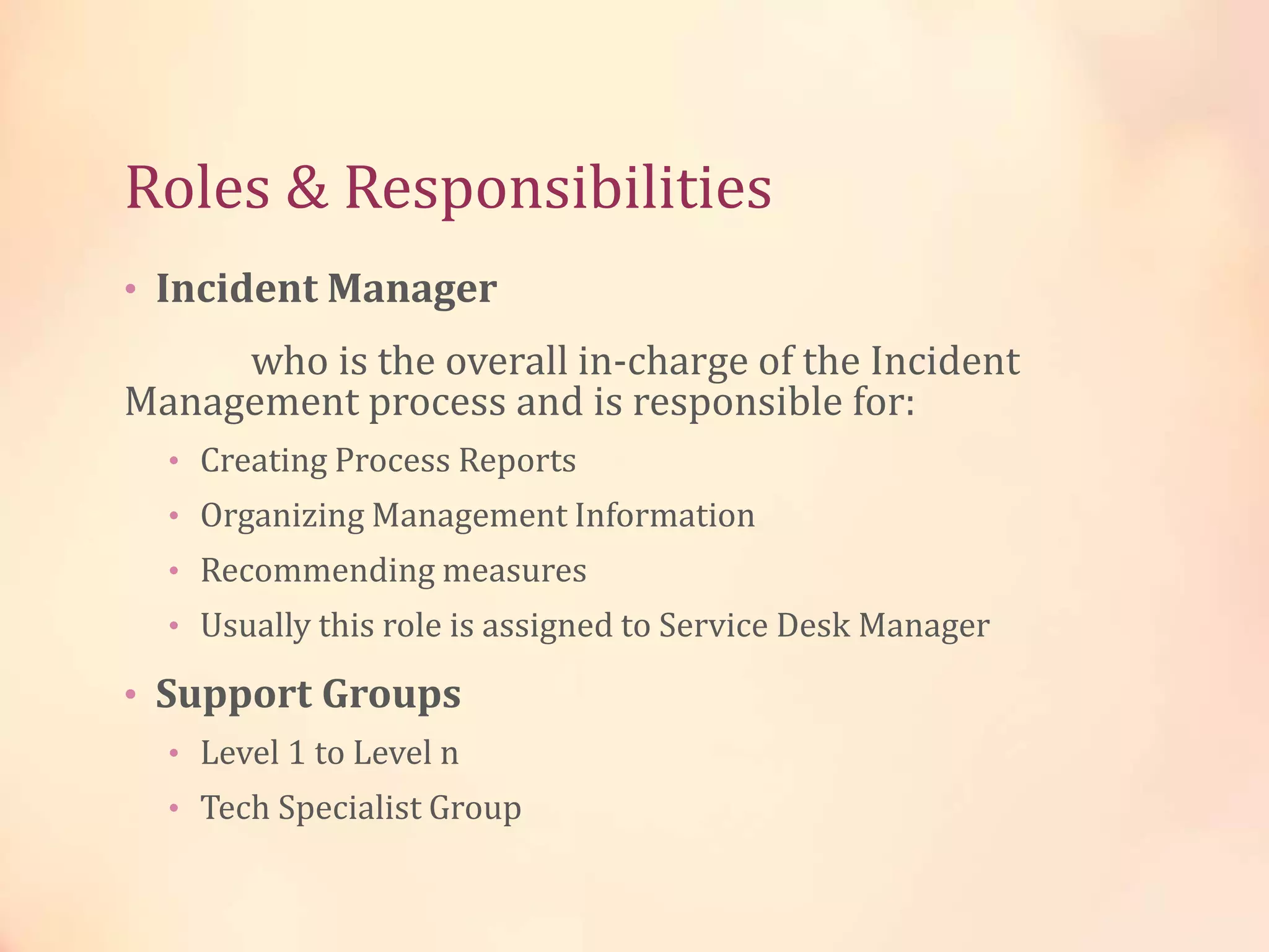 Roles & Responsibilities
• Incident Manager
who is the overall in-charge of the Incident
Management process and is responsible for:
• Creating Process Reports
• Organizing Management Information
• Recommending measures
• Usually this role is assigned to Service Desk Manager
• Support Groups
• Level 1 to Level n
• Tech Specialist Group
 