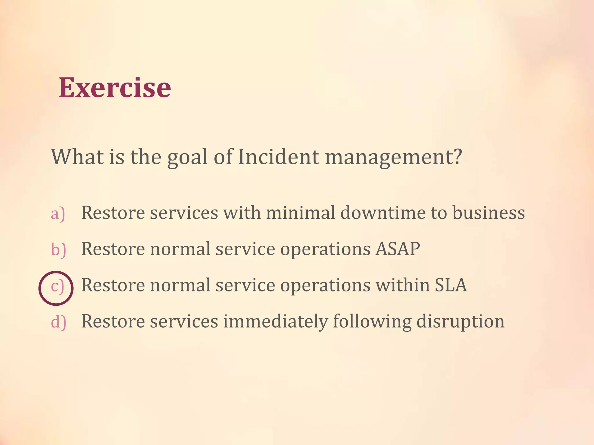 Exercise
What is the goal of Incident management?
a) Restore services with minimal downtime to business
b) Restore normal service operations ASAP
c) Restore normal service operations within SLA
d) Restore services immediately following disruption
 
