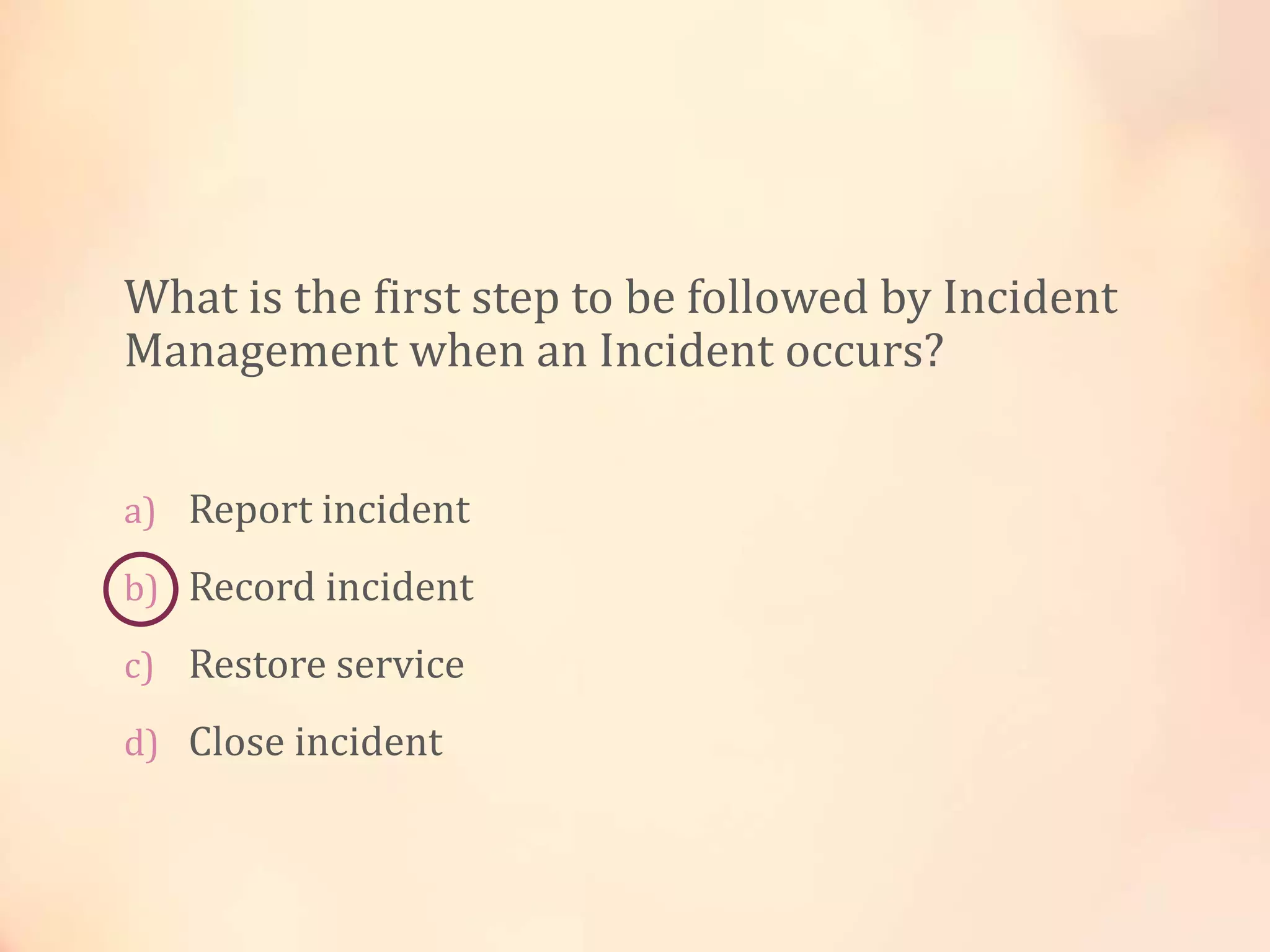 What is the first step to be followed by Incident
Management when an Incident occurs?
a) Report incident
b) Record incident
c) Restore service
d) Close incident
 