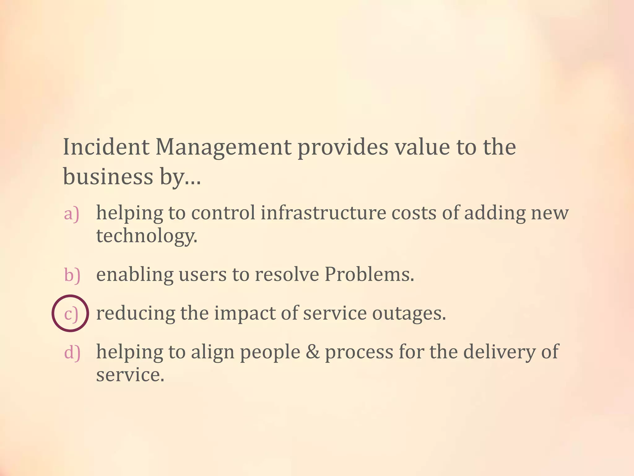a) helping to control infrastructure costs of adding new
technology.
b) enabling users to resolve Problems.
c) reducing the impact of service outages.
d) helping to align people & process for the delivery of
service.
Incident Management provides value to the
business by…
 