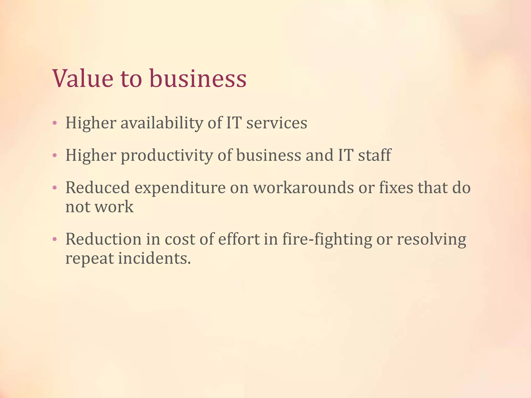 Value to business
• Higher availability of IT services
• Higher productivity of business and IT staff
• Reduced expenditure on workarounds or fixes that do
not work
• Reduction in cost of effort in fire-fighting or resolving
repeat incidents.
 