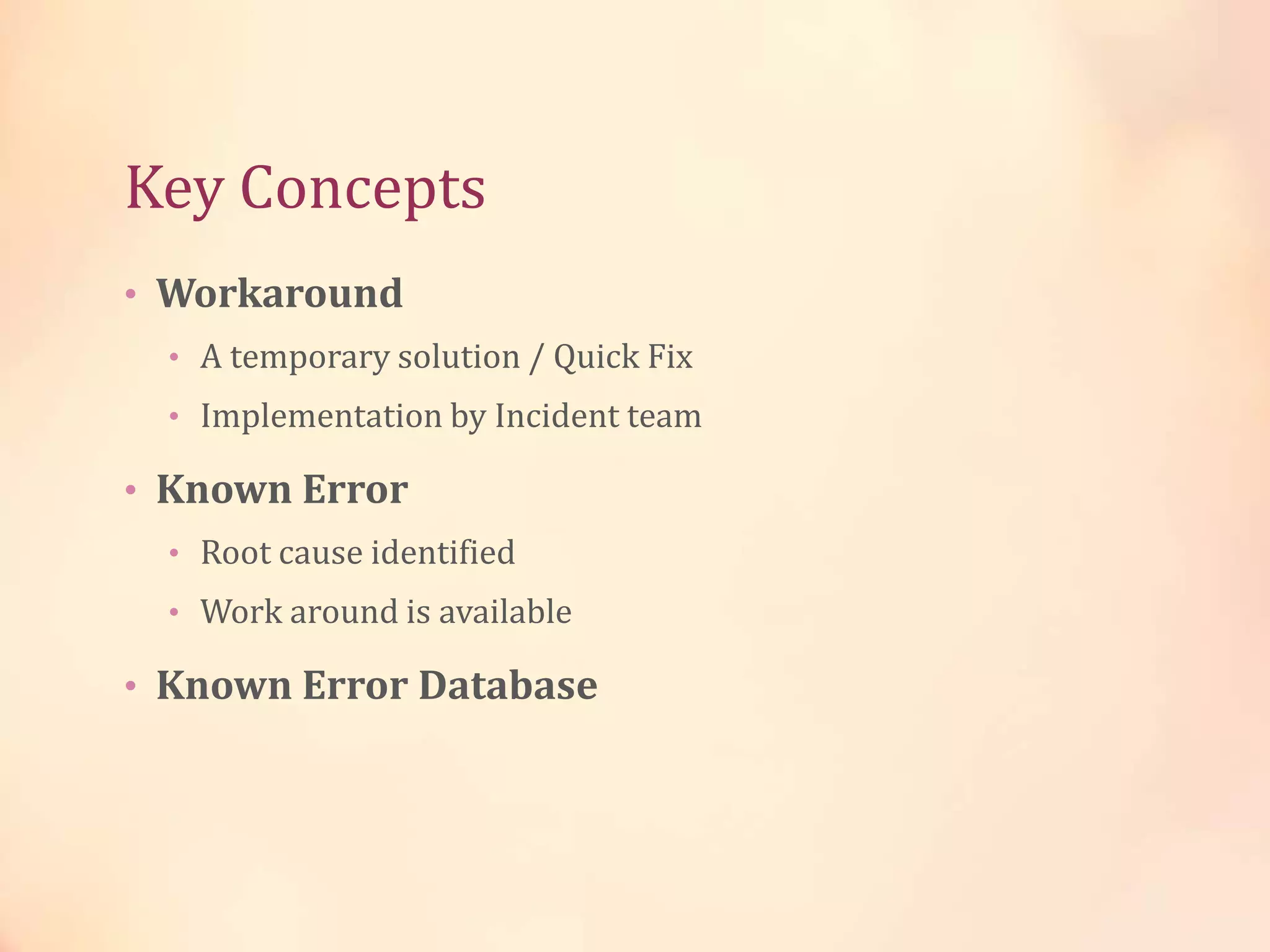 Key Concepts
• Workaround
• A temporary solution / Quick Fix
• Implementation by Incident team
• Known Error
• Root cause identified
• Work around is available
• Known Error Database
 