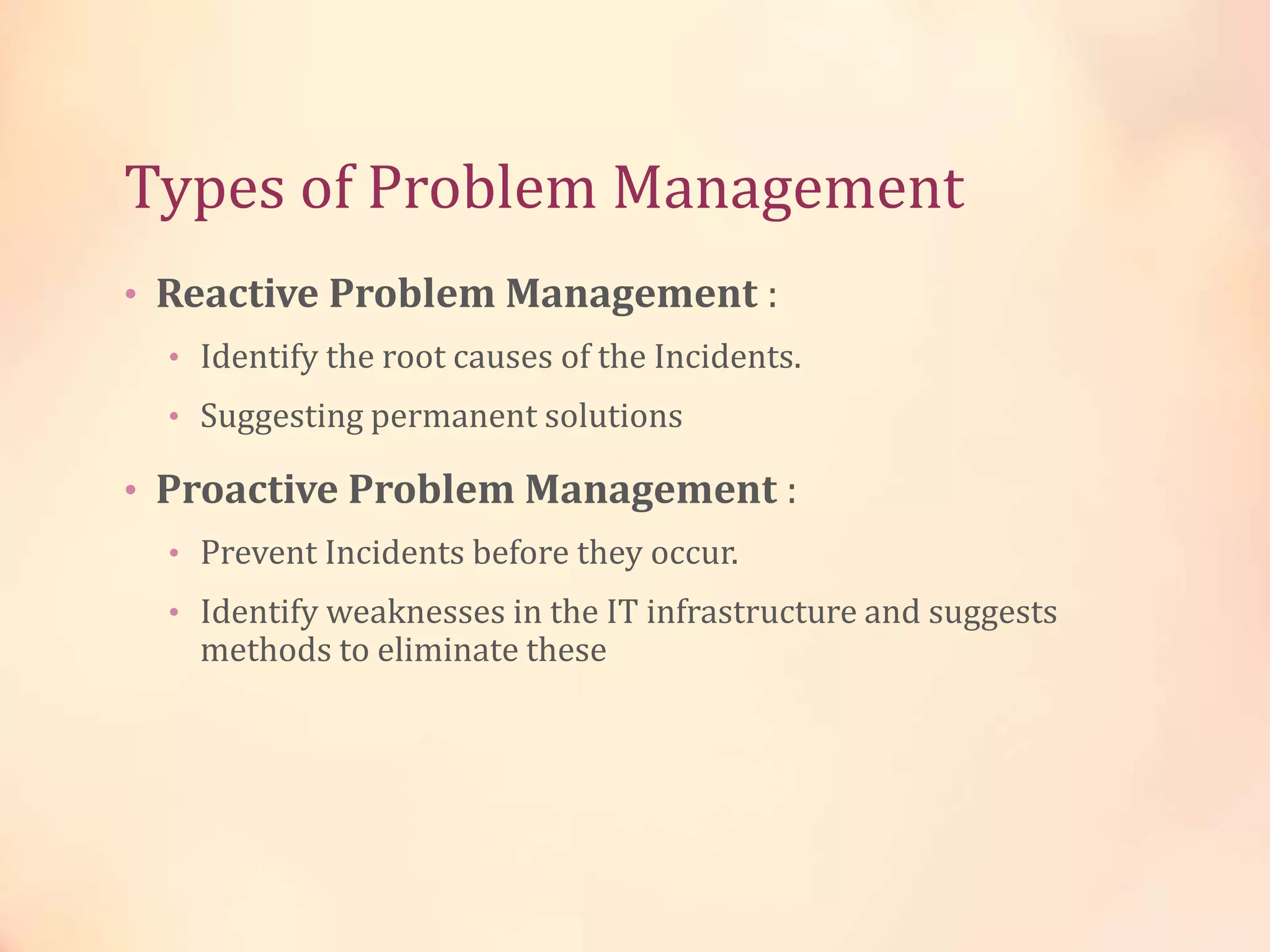 Types of Problem Management
• Reactive Problem Management :
• Identify the root causes of the Incidents.
• Suggesting permanent solutions
• Proactive Problem Management :
• Prevent Incidents before they occur.
• Identify weaknesses in the IT infrastructure and suggests
methods to eliminate these
 